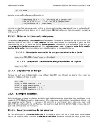 Joel Barrios Dueñas                                     Implementación de Servidores con GNU/Linux


        ldd /bin/more

Lo anterior devuelve algo como lo siguiente:

                  libtermcap.so.2 => /lib/libtermcap.so.2 (0x00bea000)
                  libc.so.6 => /lib/tls/i586/libc.so.6 (0x00515000)
                  /lib/ld-linux.so.2 (0x004fe000)

Lo anterior significa que para poder utilizar el binario del mandato more dentro de la jaula deberán
estar presentes dentro de ésta y en el subdirectorio lib/ las bibliotecas libtermcap.so.2, libc.so.6 y
ld-linux.so.2.

25.3.2. Ficheros /etc/passwd y /etc/group.

Los ficheros /etc/group y /etc/passwd solo necesitan contener la información de los usuarios que
interese enjaular así como la ruta relativa al directorio donde se encuentra la jaula de sus
directorios de inicio (es decir, se define /home/usuario, suponiendo que realmente se localiza en
/var/www/sitiocliente/home/usuario). Es indispensable esté presente esta información
dentro de la jaula o de otro modo no será posible realizar el ingreso al sistema.

          25.3.2.1. Ejemplo del contenido de /etc/passwd dentro de la jaula

        usuario:x:503:503::/home/usuario:/bin/bash

           25.3.2.2. Ejemplo del contenido de /etc/group dentro de la jaula

        usuario:x:503:

25.3.3. Dispositivos de bloque.

Aunque no del todo indispensable para utilizar OpenSSH con Chroot, es buena idea crear los
siguiente nodos dentro de la jaula:

        mkdir   dev
        mknod   -m 0666   dev/tty c 5 0
        mknod   -m 0644   dev/urandom c 1 9
        mknod   -m 0666   dev/null c 1 3
        mknod   -m 0666   dev/zero c 1 12


25.4. Ejemplo práctico.
Suponiendo que se tiene un cliente, y éste ha solicitado servicio de hospedaje para su sitio de red a
través de HTTP. El cliente quiere dos usuarios diferentes para subir distinto contenido al sitio de red.
Los usuarios serán fulano y mengano. El dominio a administrar sera sitio.com, que será
administrado exclusivamente por fulano, y se quiere un sub-dominio denominado ventas.sitio.com
que será administrado por mengano.

25.4.1. Crear las cuentas de los usuarios

Se crea el directorio /var/www/sitio.com y se copia la estructura de la jaula antes mencionada
dentro de subdirectorios relativos a /var/www/sitio.com, teniendo cuidado de dejar a root como


                                                  191
 