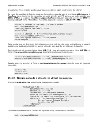 Joel Barrios Dueñas                                     Implementación de Servidores con GNU/Linux

propietario a fin de impedir que los usuarios puedan borrar algún subdirectorio del interior.

Se crean las cuentas de los dos usuarios, tomando en cuenta que si se asigna /sbin/nologin o
/bin/false como interprete de mandatos, se podrá acceder por FTP pero no se podrá acceder por
SSH o SFTP, y si se asigna /usr/libexec/openssh/sftp-server, solo se podrá acceder por SFTP. Si
se asigna /bin/sh como interprete de mandatos, se podrá acceder por SSH, SFTP y FTP.

        useradd -s /bin/sh -d /var/www/sitio.com/./ fulano
        mkdir /var/www/sitio.com
        chown root.apache /var/www/sitio.com
        passwd fulano

        useradd -s /bin/sh -m -d /var/www/sitio.com/./ventas mengano
        mkdir /var/www/sitio.com/ventas
        chown root.apache /var/www/sitio.com/ventas
        passwd mengano

Cabe señalar que los directorios de inicio pertenecen a root, de este modo se impide que el usuario
pueda borrar subdirectorio relativos que se utilizarán para guardar las bitácoras de Apache.

Suponiendo que el ususario fulano tiene UID 513 y que el usuario mengano tiene UID 514, el
fichero /var/www/sitio.com/etc/passwd debería tener el siguiente contenido:

        fulano:x:513:513::/var/www/sitio.com/./home/fulano:/bin/sh
        mengano:x:514:514::/var/www/sitio.com/./home/mengano:/bin/sh

Basado sobre lo anterior, e fichero /var/www/sitio.com/etc/group debería tener el siguiente
contenido:

        apache:x:48:
        fulano:x:513:
        mengano:x:514:

25.4.2. Ejemplo aplicado a sitio de red virtual con Apache.

El dominio www.sitio.com se configurará del siguiente modo:

                 <VirtualHost *:80>
                         ServerName www.sitio.com
                         ServerAlias sitio.com
                         DocumentRoot /var/www/sitio.com/html
                         ErrorLog /var/www/sitio.com/logs/error_log
                         CustomLog /var/www/sitio.com/logs/access_log combined
                         <Directory "/var/www/sitio.com/html/">
                                 Options Indexes Indexes Includes
                                 AllowOverride all
                         </Directory>
                 </VirtualHost>

Los directorios necesarios se crearán del siguiente modo con siguientes permisos:

        mkdir /var/www/sitio.com


                                                 192
 