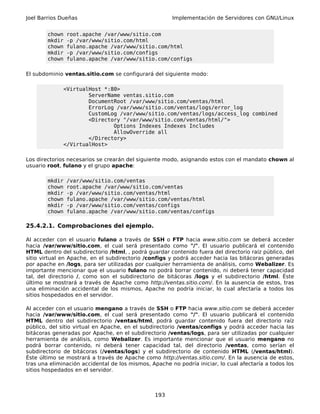 Joel Barrios Dueñas                                    Implementación de Servidores con GNU/Linux


        chown   root.apache /var/www/sitio.com
        mkdir   -p /var/www/sitio.com/html
        chown   fulano.apache /var/www/sitio.com/html
        mkdir   -p /var/www/sitio.com/configs
        chown   fulano.apache /var/www/sitio.com/configs

El subdominio ventas.sitio.com se configurará del siguiente modo:

              <VirtualHost *:80>
                      ServerName ventas.sitio.com
                      DocumentRoot /var/www/sitio.com/ventas/html
                      ErrorLog /var/www/sitio.com/ventas/logs/error_log
                      CustomLog /var/www/sitio.com/ventas/logs/access_log combined
                      <Directory "/var/www/sitio.com/ventas/html/">
                              Options Indexes Indexes Includes
                              AllowOverride all
                      </Directory>
              </VirtualHost>

Los directorios necesarios se crearán del siguiente modo, asignando estos con el mandato chown al
usuario root, fulano y el grupo apache:

        mkdir   /var/www/sitio.com/ventas
        chown   root.apache /var/www/sitio.com/ventas
        mkdir   -p /var/www/sitio.com/ventas/html
        chown   fulano.apache /var/www/sitio.com/ventas/html
        mkdir   -p /var/www/sitio.com/ventas/configs
        chown   fulano.apache /var/www/sitio.com/ventas/configs

25.4.2.1. Comprobaciones del ejemplo.

Al acceder con el usuario fulano a través de SSH o FTP hacia www.sitio.com se deberá acceder
hacia /var/www/sitio.com, el cual será presentado como "/". El usuario publicará el contenido
HTML dentro del subdirectorio /html, , podrá guardar contenido fuera del directorio raíz público, del
sitio virtual en Apache, en el subdirectorio /configs y podrá acceder hacia las bitácoras generadas
por apache en /logs, para ser utilizadas por cualquier herramienta de análisis, como Webalizer. Es
importante mencionar que el usuario fulano no podrá borrar contenido, ni deberá tener capacidad
tal, del directorio /, como son el subdirectorio de bitácoras /logs y el subdirectorio /html. Éste
último se mostrará a través de Apache como http://ventas.sitio.com/. En la ausencia de estos, tras
una eliminación accidental de los mismos, Apache no podría iniciar, lo cual afectaría a todos los
sitios hospedados en el servidor.

Al acceder con el usuario mengano a través de SSH o FTP hacia www.sitio.com se deberá acceder
hacia /var/www/sitio.com, el cual será presentado como "/". El usuario publicará el contenido
HTML dentro del subdirectorio /ventas/html, podrá guardar contenido fuera del directorio raíz
público, del sitio virtual en Apache, en el subdirectorio /ventas/configs y podrá acceder hacia las
bitácoras generadas por Apache, en el subdirectorio /ventas/logs, para ser utilizadas por cualquier
herramienta de análisis, como Webalizer. Es importante mencionar que el usuario mengano no
podrá borrar contenido, ni deberá tener capacidad tal, del directorio /ventas, como serían el
subdirectorio de bitácoras (/ventas/logs) y el subdirectorio de contenido HTML (/ventas/html).
Éste último se mostrará a través de Apache como http://ventas.sitio.com/. En la ausencia de estos,
tras una eliminación accidental de los mismos, Apache no podría iniciar, lo cual afectaría a todos los
sitios hospedados en el servidor.



                                                 193
 
