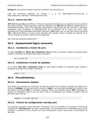 Joel Barrios Dueñas                                      Implementación de Servidores con GNU/Linux

Estrato 4: Los sistemas utilizan funciones similares a las del estrato 3.

Lista de servidores públicos, de estrato             1   y   2,   en   http://kopernix.com/?q=ntp   y
http://www.eecis.udel.edu/~mills/ntp/servers.html

26.1.2. Acerca de UTC.

UTC (Coordinated Universal Time, o Tiempo Universal Coordinado) es un estándar de alta precisión
de tiempo atómico. Tiene segundos uniformes definidos por TAI (Tiempo Atómico Internacional, o
International Atomic Time), con segundos intercalares o adicionales que se anuncian a intervalos
irregulares para compensar la desaceleración de la rotación de la Tierra, así como otras
discrepancias. Estos segundos adicionales permiten a UTC estar casi a la par del Tiempo Universal
(UT, o Universal Time), el cual es otro estándar pero basado sobre el ángulo de rotación de la
Tierra, en lugar de el paso uniforme de los segundos.

URL: http://es.wikipedia.org/wiki/UTC

26.2. Equipamiento lógico necesario.

26.2.1. Instalación a través de yum.

Si utiliza CentOS 4 o White Box Enterprise Linux 4, solo se necesita realizar lo siguiente para
instalar o actualizar el equipamiento lógico necesario:

        yum -y install ntp


26.2.2. Instalación a través de up2date.

Si se utiliza Red Hat™ Enterprise Linux 4, solo bastará realizar lo siguiente para instalar o
actualizar el equipamiento lógico necesario:

        up2date -i ntp


26.3. Procedimientos.

26.3.1. Herramienta ntpdate

Una forma muy sencilla de sincronizar el reloj del sistema con cualquier servidor de tiempo es a
través de ntpdate. Es una herramienta similar a rdate, y se utiliza para establecer la fecha y hora
del sistema utilizando NTP. El siguiente ejemplo realiza una consulta directa NTP, utilizando un
puerto sin privilegios (opción -u, muy útil si hay un cortafuegos que impida la salida) hacia el
servidor 2.pool.ntp.org.

        ntpdate -u 2.pool.ntp.org

26.3.2. Fichero de configuración /etc/ntp.conf.

Los sistemas operativos como Red Hat™ Enterprise Linux 4 y CentOS 4, se incluye un fichero de
configuración /etc/ntp.conf, con fines demostrativo. La recomendación es respaldarlo para futura
consulta, y comenzar con un fichero con una configuración nuevo, mismo que a continuación se
describe.


                                                 195
 