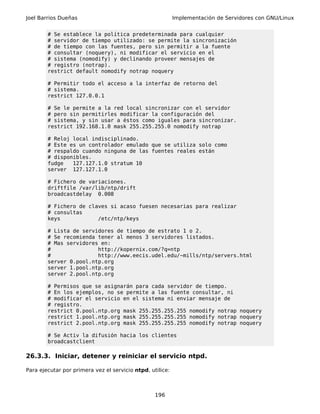 Joel Barrios Dueñas                                        Implementación de Servidores con GNU/Linux


        # Se establece la política predeterminada para cualquier
        # servidor de tiempo utilizado: se permite la sincronización
        # de tiempo con las fuentes, pero sin permitir a la fuente
        # consultar (noquery), ni modificar el servicio en el
        # sistema (nomodify) y declinando proveer mensajes de
        # registro (notrap).
        restrict default nomodify notrap noquery

        # Permitir todo el acceso a la interfaz de retorno del
        # sistema.
        restrict 127.0.0.1

        # Se le permite a la red local sincronizar con el servidor
        # pero sin permitirles modificar la configuración del
        # sistema, y sin usar a éstos como iguales para sincronizar.
        restrict 192.168.1.0 mask 255.255.255.0 nomodify notrap

        # Reloj local indisciplinado.
        # Este es un controlador emulado que se utiliza solo como
        # respaldo cuando ninguna de las fuentes reales están
        # disponibles.
        fudge   127.127.1.0 stratum 10
        server 127.127.1.0

        # Fichero de variaciones.
        driftfile /var/lib/ntp/drift
        broadcastdelay 0.008

        # Fichero de claves si acaso fuesen necesarias para realizar
        # consultas
        keys            /etc/ntp/keys

        # Lista de servidores de tiempo de estrato 1 o 2.
        # Se recomienda tener al menos 3 servidores listados.
        # Mas servidores en:
        #               http://kopernix.com/?q=ntp
        #               http://www.eecis.udel.edu/~mills/ntp/servers.html
        server 0.pool.ntp.org
        server 1.pool.ntp.org
        server 2.pool.ntp.org

        # Permisos que se asignarán para cada servidor de tiempo.
        # En los ejemplos, no se permite a las fuente consultar, ni
        # modificar el servicio en el sistema ni enviar mensaje de
        # registro.
        restrict 0.pool.ntp.org mask 255.255.255.255 nomodify notrap noquery
        restrict 1.pool.ntp.org mask 255.255.255.255 nomodify notrap noquery
        restrict 2.pool.ntp.org mask 255.255.255.255 nomodify notrap noquery

        # Se Activ la difusión hacia los clientes
        broadcastclient

26.3.3. Iniciar, detener y reiniciar el servicio ntpd.

Para ejecutar por primera vez el servicio ntpd, utilice:



                                                  196
 