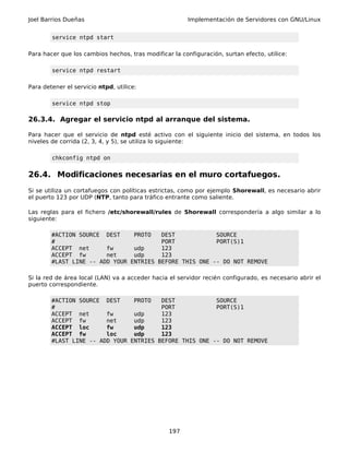 Joel Barrios Dueñas                                     Implementación de Servidores con GNU/Linux


        service ntpd start

Para hacer que los cambios hechos, tras modificar la configuración, surtan efecto, utilice:

        service ntpd restart

Para detener el servicio ntpd, utilice:

        service ntpd stop

26.3.4. Agregar el servicio ntpd al arranque del sistema.

Para hacer que el servicio de ntpd esté activo con el siguiente inicio del sistema, en todos los
niveles de corrida (2, 3, 4, y 5), se utiliza lo siguiente:

        chkconfig ntpd on


26.4. Modificaciones necesarias en el muro cortafuegos.
Si se utiliza un cortafuegos con políticas estrictas, como por ejemplo Shorewall, es necesario abrir
el puerto 123 por UDP (NTP, tanto para tráfico entrante como saliente.

Las reglas para el fichero /etc/shorewall/rules de Shorewall correspondería a algo similar a lo
siguiente:

        #ACTION SOURCE DEST     PROTO   DEST            SOURCE
        #                               PORT            PORT(S)1
        ACCEPT net      fw      udp     123
        ACCEPT fw       net     udp     123
        #LAST LINE -- ADD YOUR ENTRIES BEFORE THIS ONE -- DO NOT REMOVE

Si la red de área local (LAN) va a acceder hacia el servidor recién configurado, es necesario abrir el
puerto correspondiente.

        #ACTION SOURCE DEST     PROTO   DEST            SOURCE
        #                               PORT            PORT(S)1
        ACCEPT net      fw      udp     123
        ACCEPT fw       net     udp     123
        ACCEPT loc      fw      udp     123
        ACCEPT fw       loc     udp     123
        #LAST LINE -- ADD YOUR ENTRIES BEFORE THIS ONE -- DO NOT REMOVE




                                                 197
 