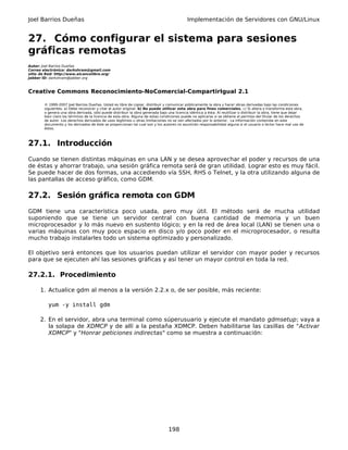 Joel Barrios Dueñas                                                                         Implementación de Servidores con GNU/Linux


27. Cómo configurar el sistema para sesiones
gráficas remotas
Autor: Joel Barrios Dueñas
Correo electrónico: darkshram@gmail.com
sitio de Red: http://www.alcancelibre.org/
Jabber ID: darkshram@jabber.org



Creative Commons Reconocimiento-NoComercial-CompartirIgual 2.1

        © 1999-2007 Joel Barrios Dueñas. Usted es libre de copiar, distribuir y comunicar públicamente la obra y hacer obras derivadas bajo las condiciones
        siguientes: a) Debe reconocer y citar al autor original. b) No puede utilizar esta obra para fines comerciales. c) Si altera o transforma esta obra,
        o genera una obra derivada, sólo puede distribuir la obra generada bajo una licencia idéntica a ésta. Al reutilizar o distribuir la obra, tiene que dejar
        bien claro los términos de la licencia de esta obra. Alguna de estas condiciones puede no aplicarse si se obtiene el permiso del titular de los derechos
        de autor. Los derechos derivados de usos legítimos u otras limitaciones no se ven afectados por lo anterior. La información contenida en este
        documento y los derivados de éste se proporcionan tal cual son y los autores no asumirán responsabilidad alguna si el usuario o lector hace mal uso de
        éstos.



27.1. Introducción
Cuando se tienen distintas máquinas en una LAN y se desea aprovechar el poder y recursos de una
de éstas y ahorrar trabajo, una sesión gráfica remota será de gran utilidad. Lograr esto es muy fácil.
Se puede hacer de dos formas, una accediendo vía SSH, RHS o Telnet, y la otra utilizando alguna de
las pantallas de acceso gráfico, como GDM.

27.2. Sesión gráfica remota con GDM
GDM tiene una característica poco usada, pero muy útil. El método será de mucha utilidad
suponiendo que se tiene un servidor central con buena cantidad de memoria y un buen
microprocesador y lo más nuevo en sustento lógico; y en la red de área local (LAN) se tienen una o
varias máquinas con muy poco espacio en disco y/o poco poder en el microprocesador, o resulta
mucho trabajo instalarles todo un sistema optimizado y personalizado.

El objetivo será entonces que los usuarios puedan utilizar el servidor con mayor poder y recursos
para que se ejecuten ahí las sesiones gráficas y así tener un mayor control en toda la red.

27.2.1. Procedimiento

      1. Actualice gdm al menos a la versión 2.2.x o, de ser posible, más reciente:

          yum -y install gdm

      2. En el servidor, abra una terminal como súperusuario y ejecute el mandato gdmsetup; vaya a
         la solapa de XDMCP y de allí a la pestaña XDMCP. Deben habilitarse las casillas de "Activar
         XDMCP" y "Honrar peticiones indirectas" como se muestra a continuación:




                                                                                 198
 