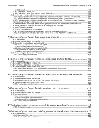 Joel Barrios Dueñas                                                                              Implementación de Servidores con GNU/Linux

          52.4.6.2.Caso 2................................................................................................................................................
                                                                                                                                                                       .............395
      52.4.7.Parámetro chache_mgr...............................................................................................................
                                                                                                                                               .......396
      52.4.8.Parámetro cache_peer: caches padres y hermanos.........................................................................396      .
  52.5.Caché con aceleración.......................................................................... ...............................397
      52.5.1.Proxy Acelerado: Opciones para Servidor Intermediario (Proxy) en modo convencional.................397
      52.5.2.Proxy Acelerado: Opciones para Servidor Intermediario (Proxy) Transparente................................397
      52.5.3.Proxy Acelerado: Opciones para Servidor Intermediario (Proxy) Transparente para redes con
      Internet Explorer 5.5 y versiones anteriores...............................................................................................397
                                                                                                                       .
  52.6.Estableciendo el idioma de los mensajes mostrados por de Squid hacia el usuario............398
  52.7.Iniciar, reiniciar y añadir el servicio al arranque del sistema...............................................398
  52.8.Depuración de errores.................................................................................................. ........399
  52.9.Ajustes para el muro corta-fuegos........................................................ ...............................399
      52.9.1.Re-direccionamiento de peticiones a través de iptables y Firestarter..............................................399
      52.9.2.Re-direccionamiento de peticiones a través de la opción REDIRECT en Shorewall..........................400


53.Cómo configurar Squid: Acceso por autenticación................................. ............401
                                                                                  .
  53.1.Introducción.......................................................................................................................... 401
  53.2.Equipamiento lógico necesario............................................................... .............................401
  53.3.Eligiendo el módulo de autenticación....................................................... ...........................401
      53.3.1.Autenticación a través del módulo LDAP....................................................................................
                                                                                                                                     .......401
          53.3.1.1.Parámetros en /etc/squid/squid.conf....................................................................................................
                                                                                                                                                         ...........402
      53.3.2.Autenticación a través del módulo NCSA.........................................................................................402
                                                                                                                       .
          53.3.2.1.Creación del fichero de claves de acceso.......................................................................................................402
                                                                                                                                                         .
          53.3.2.2.Parámetros en /etc/squid/squid.conf....................................................................................................
                                                                                                                                                         ...........402
  53.4.Listas y reglas de control de acceso............................................................................. ........403
      53.4.1.Finalizando procedimiento...........................................................................................................
                                                                                                                                               ......404


54.Cómo configurar Squid: Restricción de acceso a Sitios de Red..........................405
  54.1.Introducción.......................................................................................................................... 405
  54.2.Equipamiento lógico necesario............................................................... .............................405
  54.3.Definiendo patrones comunes........................................................................................... ...405
  54.4.Parámetros en /etc/squid/squid.conf................................................................. ...................406
      54.4.1.Permitiendo acceso a sitios inocentes incidentalmente bloqueados................................................406
      54.4.2.Finalizando procedimiento...........................................................................................................
                                                                                                                                               ......407


55.Cómo configurar Squid: Restricción de acceso a contenido por extensión........408
  55.1.Introducción.......................................................................................................................... 408
  55.2.Equipamiento lógico necesario............................................................... .............................408
  55.3.Definiendo elementos de la Lista de Control de Acceso................................................. ......408
  55.4.Parámetros en /etc/squid/squid.conf................................................................. ...................409
      55.4.1.Finalizando procedimiento............................................................................................................
                                                                                                                                                .....410


56.Cómo configurar Squid: Restricción de acceso por horarios........................... ...411
                                                                                      .
  56.1.Introducción......................................................................................................................... .411
  56.2.Equipamiento lógico necesario............................................................... .............................411
  56.3.Procedimientos............................................................................................................ .........411
      56.3.1.Más ejemplos...............................................................................................................
                                                                                                                                      ......................412
          56.3.1.1.Restringiendo el tipo de contenido..............................................................................................................
                                                                                                                                                                 ....412
          56.3.1.2.Combinando reglas de tiempo y contenido....................................................................................................412
                                                                                                                                                            .
      56.3.2.Finalizando procedimiento...........................................................................................................
                                                                                                                                               ......413


57.Apéndice: Listas y reglas de control de acceso para Squid................................414
      57.0.1.Reglas aplicadas............................................................................................................
                                                                                                                                       ....................414


58.Cómo configurar un muro cortafuegos con Shorewall y tres interfaces de red.416
  58.1.Introducción......................................................................................................................... .416
      58.1.1.Acerca de Shorewall..........................................................................................................................
                                                                                                                                                        .416
      58.1.2.Acerca de Iptables y Netfilter................................................................................... .........................416


                                                                                      19
 