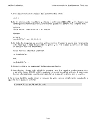 Joel Barrios Dueñas                                       Implementación de Servidores con GNU/Linux




    4. Debe determinarse la localización de X con el mandato which:

      which X


    5. En los clientes, debe respaldarse y editarse el archivo /etc/X11/prefdm y debe hacerse que
       contenga únicamente lo siguiente, considerando que se debe poner la ruta completa de X:

      #!/bin/sh
      /usr/X11R6/bin/X -query dirección_IP_del_Servidor


      Ejemplo:

      #!/bin/sh
      /usr/X11R6/bin/X -query 192.168.1.254


    6. En todas las máquinas, ya sea si se utiliza webmin o linuxconf o alguna otra herramienta,
       debe hacer que el modo de ejecución sea gráfico y con red, es decir que arranque en modo
       de ejecución 5 (o nivel de corrida 5).

      Puede modificar /etc/inittab y cambiar:

      id:3:initdefault:

      Por:

      id:5:initdefault:

    7. Deben reiniciarse los servidores X de las máquinas clientes.

    8. Las máquinas clientes verán a GDM ejecutándose como si se estuviese en el mismo servidor,
       y permitirá iniciar GNOME o KDE o cualquier otro entorno gráfico utilizado. Si cuenta con
       buenos adaptadores de red, ni siquiera se notará si se está en un cliente o en el servidor.

Si lo prefiere también puede iniciar el servidor de vídeo remoto simplemente ejecutando lo
siguiente desde cualquier terminal:

       X -query dirección_IP_del_Servidor




                                                  200
 