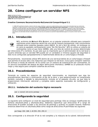 Joel Barrios Dueñas                                                                         Implementación de Servidores con GNU/Linux


28. Cómo configurar un servidor NFS
Autor: Joel Barrios Dueñas
Correo electrónico: darkshram@gmail.com
sitio de Red: http://www.alcancelibre.org/
Jabber ID: darkshram@jabber.org



Creative Commons Reconocimiento-NoComercial-CompartirIgual 2.1

        © 1999-2007 Joel Barrios Dueñas. Usted es libre de copiar, distribuir y comunicar públicamente la obra y hacer obras derivadas bajo las condiciones
        siguientes: a) Debe reconocer y citar al autor original. b) No puede utilizar esta obra para fines comerciales. c) Si altera o transforma esta obra,
        o genera una obra derivada, sólo puede distribuir la obra generada bajo una licencia idéntica a ésta. Al reutilizar o distribuir la obra, tiene que dejar
        bien claro los términos de la licencia de esta obra. Alguna de estas condiciones puede no aplicarse si se obtiene el permiso del titular de los derechos
        de autor. Los derechos derivados de usos legítimos u otras limitaciones no se ven afectados por lo anterior. La información contenida en este
        documento y los derivados de éste se proporcionan tal cual son y los autores no asumirán responsabilidad alguna si el usuario o lector hace mal uso de
        éstos.



28.1. Introducción
           NFS, acrónimo de Network File System, es un popular protocolo utilizado para compartir
           volúmenes entre máquinas dentro de una red de manera transparente, más comúnmente
           utilizado entre sistemas basados sobre UNIX®. Es útil y fácil de utilizar, sin embargo no
           en vano es apodado cariñosamente como "No File Security". NFS no utiliza un sistema de
           contraseñas como el que tiene SAMBA, sólo una lista de control de acceso determinada
por direcciones IP o nombres. Es por esto que es importante que el administrador de la red local o
usuario entienda que un servidor NFS puede ser un verdadero e inmenso agujero de seguridad si
éste no es configurado apropiadamente e implementado detrás de un corta-fuegos o firewall.

Personalmente, recomiendo utilizar NFS dentro de una red local detrás de un corta-fuegos o firewall
que permita el acceso sólo a las máquinas que integren la red local, nunca para compartir sistemas
de archivos a través de Internet. Al no contar con un sistema de autenticación por contraseñas, es
un servicio susceptible del ataque de algún delincuente infomático. SAMBA es un protocolo mucho
mejor y más seguro para compartir sistemas de archivos.

28.2. Procedimientos
Teniendo en cuenta los aspectos de seguridad mencionados, es importante que siga los
procedimientos descritos a continuación al pie de la letra, y que posteriormente se comprometa
también consultar a detalle la documentación incluida en el paquete nfs-utils, ya que ésta le
proporcionará información adicional y completa sobre aspectos avanzados de configuración y
utilización.

28.2.1. Instalación del sustento lógico necesario

            yum -y install nfs-utils portmap


28.3. Configurando la seguridad
Lo siguiente será configurar un nivel de seguridad para portmap. Esto se consigue modificando los
ficheros /etc/hosts.allow y /etc/hosts.deny. Debemos especificar qué direcciones IP o rango de
direcciones IP pueden acceder a los servicios de portmap y quiénes no pueden hacerlo. Podemos
entonces determinar en /etc/hosts.allow como rango de direcciones IP permitidas los siguiente:

            portmap:192.168.1.0/255.255.255.0

Esto corresponde a la dirección IP de la red completa y la máscara de la subred. Adicionalmente


                                                                                 201
 