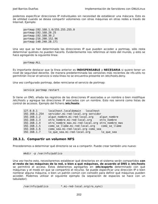 Joel Barrios Dueñas                                  Implementación de Servidores con GNU/Linux

podemos especificar direcciones IP individuales sin necesidad de establecer una máscara. Esto es
de utilidad cuando se desea compartir volúmenes con otras máquinas en otras redes a través de
Internet. Ejemplo:

       portmap:192.168.1.0/255.255.255.0
       portmap:192.168.20.25
       portmap:192.168.30.2
       portmap:216.200.152.96
       portmap:148.240.28.171

Una vez que se han determinado las direcciones IP que pueden acceder a portmap, sólo resta
determinar quiénes no pueden hacerlo. Evidentemente nos referimos al resto del mundo, y esto se
hace agregando la siguiente línea:

       portmap:ALL

Es importante destacar que la línea anterior es INDISPENSABLE y NECESARIA si quiere tener un
nivel de seguridad decente. De manera predeterminada las versiones más recientes de nfs-utils no
permitirán iniciar el servicio si esta línea no se encuentra presente en /etc/hosts.deny.

Una vez configurado portmap, debe reiniciarse el servicio de portmap:

       service portmap restart

Si tiene un DNS, añada los registros de las direcciones IP asociadas a un nombre o bien modifique
/etc/hosts y agregue las direcciones IP asociadas con un nombre. Esto nos servirá como listas de
control de accesos. Ejemplo del fichero /etc/hosts:

       127.0.0.1          localhost.localdomain   localhost
       192.168.1.254      servidor.mi-red-local.org servidor
       192.168.1.2        algun_nombre.mi-red-local.org     algun_nombre
       192.168.1.3        otro_nombre.mi-red-local.org      otro_nombre
       192.168.1.4        otro_nombre_mas.mi-red-local.org otro_nombre_mas
       192.168.1.5        como_se_llame.mi-red-local.org     como_se_llame
       192.168.1.6        como_sea.mi-red-local.org como_sea
       192.168.1.7        lo_que_sea.mi-red-local.org        lo_que_sea

28.3.1. Compartir un volumen NFS

Procederemos a determinar qué directorio se va a compartir. Puede crear también uno nuevo:

       mkdir -p /var/nfs/publico

Una vez hecho esto, necesitaremos establecer qué directorios en el sistema serán compartidos con
el resto de las máquinas de la red, o bien a qué máquinas, de acuerdo al DNS o /etc/hosts
se permitirá el acceso. Éstos deberemos agregarlos en /etc/exports determinado con qué
máquinas y el modo en que se compartirá el recurso. Se puede especificar una dirección IP o bien
nombrar alguna máquina, o bien un patrón común con comodín para definir qué máquinas pueden
acceder. Podemos utilizar el siguiente ejemplo (la separación de espacios se hace con un
tabulador):

       /var/nfs/publico            *.mi-red-local.org(ro,sync)


                                               202
 