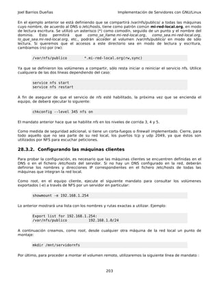 Joel Barrios Dueñas                                     Implementación de Servidores con GNU/Linux

En el ejemplo anterior se está definiendo que se compartirá /var/nfs/publico/ a todas las máquinas
cuyo nombre, de acuerdo al DNS o /etc/hosts, tiene como patrón común mi-red-local.org, en modo
de lectura escritura. Se utilizó un asterisco (*) como comodín, seguido de un punto y el nombre del
dominio.    Esto    permitirá    que    como_se_llame.mi-red-local.org,   como_sea.mi-red-local.org,
lo_que_sea.mi-red-local.org, etc., podrán acceder al volumen /var/nfs/publico/ en modo de sólo
lectura. Si queremos que el accesos a este directorio sea en modo de lectura y escritura,
cambiamos (ro) por (rw):

        /var/nfs/publico             *.mi-red-local.org(rw,sync)

Ya que se definieron los volúmenes a compartir, sólo resta iniciar o reiniciar el servicio nfs. Utilice
cualquiera de las dos líneas dependiendo del caso:

        service nfs start
        service nfs restart

A fin de asegurar de que el servicio de nfs esté habilitado, la próxima vez que se encienda el
equipo, de deberá ejecutar lo siguiente:

        chkconfig --level 345 nfs on

El mandato anterior hace que se habilite nfs en los niveles de corrida 3, 4 y 5.

Como medida de seguridad adicional, si tiene un corta-fuegos o firewall implementado. Cierre, para
todo aquello que no sea parte de su red local, los puertos tcp y udp 2049, ya que éstos son
utilizados por NFS para escuchar peticiones.

28.3.2. Configurando las máquinas clientes

Para probar la configuración, es necesario que las máquinas clientes se encuentren definidas en el
DNS o en el fichero /etc/hosts del servidor. Si no hay un DNS configurado en la red, deberán
definirse los nombres y direcciones IP correspondientes en el fichero /etc/hosts de todas las
máquinas que integran la red local.

Como root, en el equipo cliente, ejecute el siguiente mandato para consultar los volúmenes
exportados (-e) a través de NFS por un servidor en particular:

        showmount -e 192.168.1.254

Lo anterior mostrará una lista con los nombres y rutas exactas a utilizar. Ejemplo:

        Export list for 192.168.1.254:
        /var/nfs/publico          192.168.1.0/24

A continuación creamos, como root, desde cualquier otra máquina de la red local un punto de
montaje:

        mkdir /mnt/servidornfs

Por último, para proceder a montar el volumen remoto, utilizaremos la siguiente línea de mandato :



                                                 203
 