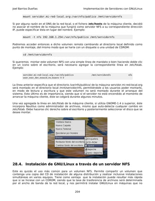 Joel Barrios Dueñas                                        Implementación de Servidores con GNU/Linux


        mount servidor.mi-red-local.org:/var/nfs/publico /mnt/servidornfs

Si por alguna razón en el DNS de la red local, o el fichero /etc/hosts de la máquina cliente, decidió
no asociar el nombre de la máquina que fungirá como servidor NFS a su correspondiente dirección
IP, puede especificar ésta en lugar del nombre. Ejemplo:

        mount -t nfs 192.168.1.254:/var/nfs/publico /mnt/servidornfs

Podremos acceder entonces a dicho volumen remoto cambiando al directorio local definido como
punto de montaje, del mismo modo que se haría con un disquete o una unidad de CDROM:

        cd /mnt/servidornfs

Si queremos montar este volumen NFS con una simple línea de mandato o bien haciendo doble clic
en un icono sobre el escritorio, será necesario agregar la correspondiente línea en /etc/fstab.
Ejemplo:

        servidor.mi-red-local.org:/var/nfs/publico              /mnt/servidornfs            nfs
        user,exec,dev,nosuid,rw,noauto 0 0


La línea anterior especifica que el directorio /var/nfs/publico/ de la máquina servidor.mi-red-local.org
será montado en el directorio local /mnt/servidor/nfs, permitiéndole a los usuarios poder montarlo,
en modo de lectura y escritura y que este volumen no será montado durante el arranque del
sistema. Esto último es de importancia, siendo que si el servidor no está encendido al momento de
arrancar la máquina cliente, éste se colgará durante algunos minutos.

Una vez agregada la línea en /etc/fstab de la máquina cliente, si utiliza GNOME-1.4 o superior, éste
incorpora Nautilus como administrador de archivos, mismo que auto-detecta cualquier cambio en
/etc/fstab. Debe hacerse clic derecho sobre el escritorio y posteriormente seleccionar el disco que se
desee montar.




28.4. Instalación de GNU/Linux a través de un servidor NFS
Este es quizás el uso más común para un volumen NFS. Permite compartir un volumen que
contenga una copia del CD de instalación de alguna distribución y realizar inclusive instalaciones
simultáneas en varios equipos. Tiene como ventaja que la instalación puede resultar más rápida
que si se hiciese con un CDROM, siendo que la tasa de trasferencia de archivos será determinada
por el ancho de banda de la red local, y nos permitirá instalar GNU/Linux en máquinas que no


                                                     204
 