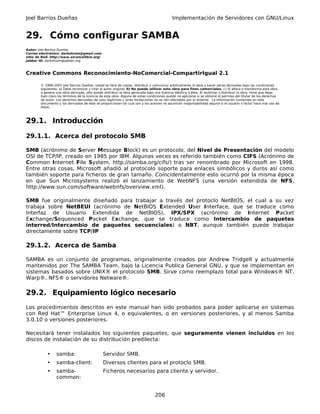 Joel Barrios Dueñas                                                                         Implementación de Servidores con GNU/Linux


29. Cómo configurar SAMBA
Autor: Joel Barrios Dueñas
Correo electrónico: darkshram@gmail.com
sitio de Red: http://www.alcancelibre.org/
Jabber ID: darkshram@jabber.org



Creative Commons Reconocimiento-NoComercial-CompartirIgual 2.1

        © 1999-2007 Joel Barrios Dueñas. Usted es libre de copiar, distribuir y comunicar públicamente la obra y hacer obras derivadas bajo las condiciones
        siguientes: a) Debe reconocer y citar al autor original. b) No puede utilizar esta obra para fines comerciales. c) Si altera o transforma esta obra,
        o genera una obra derivada, sólo puede distribuir la obra generada bajo una licencia idéntica a ésta. Al reutilizar o distribuir la obra, tiene que dejar
        bien claro los términos de la licencia de esta obra. Alguna de estas condiciones puede no aplicarse si se obtiene el permiso del titular de los derechos
        de autor. Los derechos derivados de usos legítimos u otras limitaciones no se ven afectados por lo anterior. La información contenida en este
        documento y los derivados de éste se proporcionan tal cual son y los autores no asumirán responsabilidad alguna si el usuario o lector hace mal uso de
        éstos.



29.1. Introducción

29.1.1. Acerca del protocolo SMB

SMB (acrónimo de Server Message Block) es un protocolo, del Nivel de Presentación del modelo
OSI de TCP/IP, creado en 1985 por IBM. Algunas veces es referido también como CIFS (Acrónimo de
Common Internet File System, http://samba.org/cifs/) tras ser renombrado por Microsoft en 1998.
Entre otras cosas, Microsoft añadió al protocolo soporte para enlaces simbólicos y duros así como
también soporte para ficheros de gran tamaño. Coincidentalmente esto ocurrió por la misma época
en que Sun Microsystems realizó el lanzamiento de WebNFS (una versión extendida de NFS,
http://www.sun.com/software/webnfs/overview.xml).

SMB fue originalmente diseñado para trabajar a través del protoclo NetBIOS, el cual a su vez
trabaja sobre NetBEUI (acrónimo de NetBIOS Extended User Interface, que se traduce como
Interfaz de Usuario Extendida de NetBIOS), IPX/SPX (acrónimo de Internet Packet
Exchange/Sequenced Packet Exchange, que se traduce como Intercambio de paquetes
interred/Intercambio de paquetes secuenciales) o NBT, aunque también puede trabajar
directamente sobre TCP/IP

29.1.2. Acerca de Samba

SAMBA es un conjunto de programas, originalmente creados por Andrew Tridgell y actualmente
mantenidos por The SAMBA Team, bajo la Licencia Publica General GNU, y que se implementan en
sistemas basados sobre UNIX® el protocolo SMB. Sirve como reemplazo total para Windows® NT,
Warp®, NFS® o servidores Netware®.

29.2. Equipamiento lógico necesario
Los procedimientos descritos en este manual han sido probados para poder aplicarse en sistemas
con Red Hat™ Enterprise Linux 4, o equivalentes, o en versiones posteriores, y al menos Samba
3.0.10 o versiones posteriores.

Necesitará tener instalados los siguientes paquetes, que seguramente vienen incluidos en los
discos de instalación de su distribución predilecta:

            •    samba:                        Servidor SMB.
            •    samba-client:                 Diversos clientes para el protoclo SMB.
            •    samba-                        Ficheros necesarios para cliente y servidor.
                 common:


                                                                                 206
 