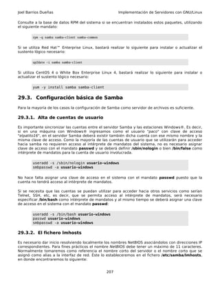 Joel Barrios Dueñas                                    Implementación de Servidores con GNU/Linux

Consulte a la base de datos RPM del sistema si se encuentran instalados estos paquetes, utilizando
el siguiente mandato:

        rpm -q samba samba-client samba-common


Si se utiliza Red Hat™ Enterprise Linux, bastará realizar lo siguiente para instalar o actualizar el
sustento lógico necesario:

        up2date -i samba samba-client


Si utiliza CentOS 4 o White Box Enterprise Linux 4, bastará realizar lo siguiente para instalar o
actualizar el sustento lógico necesario:

        yum -y install samba samba-client


29.3. Configuración básica de Samba
Para la mayoría de los casos la configuración de Samba como servidor de archivos es suficiente.

29.3.1. Alta de cuentas de usuario

Es importante sincronizar las cuentas entre el servidor Samba y las estaciones Windows®. Es decir,
si en una máquina con Windows® ingresamos como el usuario "paco" con clave de acceso
"elpatito16", en el servidor Samba deberá existir también dicha cuenta con ese mismo nombre y la
misma clave de acceso. Como la mayoría de las cuentas de usuario que se utilizarán para acceder
hacia samba no requieren acceso al intérprete de mandatos del sistema, no es necesario asignar
clave de acceso con el mandato passwd y se deberá definir /sbin/nologin o bien /bin/false como
intérprete de mandatos para la cuenta de usuario involucrada.

        useradd -s /sbin/nologin usuario-windows
        smbpasswd -a usuario-windows

No hace falta asignar una clave de acceso en el sistema con el mandato passwd puesto que la
cuenta no tendrá acceso al intérprete de mandatos.

Si se necesita que las cuentas se puedan utilizar para acceder hacia otros servicios como serían
Telnet, SSH, etc, es decir, que se permita acceso al intérprete de mandatos, será necesario
especificar /bin/bash como intérprete de mandatos y al mismo tiempo se deberá asignar una clave
de acceso en el sistema con el mandato passwd:

        useradd -s /bin/bash usuario-windows
        passwd usuario-windows
        smbpasswd -a usuario-windows

29.3.2. El fichero lmhosts

Es necesario dar inicio resolviendo localmente los nombres NetBIOS asociándolos con direcciones IP
correspondientes. Para fines prácticos el nombre NetBIOS debe tener un máximo de 11 caracteres.
Normalmente tomaremos como referencia el nombre corto del servidor o el nombre corto que se
asignó como alias a la interfaz de red. Éste lo estableceremos en el fichero /etc/samba/lmhosts,
en donde encontraremos lo siguiente:


                                                 207
 