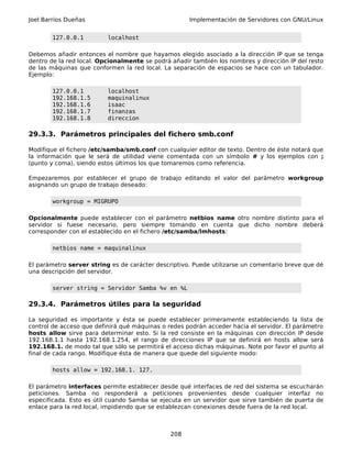 Joel Barrios Dueñas                                  Implementación de Servidores con GNU/Linux


        127.0.0.1         localhost

Debemos añadir entonces el nombre que hayamos elegido asociado a la dirección IP que se tenga
dentro de la red local. Opcionalmente se podrá añadir también los nombres y dirección IP del resto
de las máquinas que conformen la red local. La separación de espacios se hace con un tabulador.
Ejemplo:

        127.0.0.1         localhost
        192.168.1.5       maquinalinux
        192.168.1.6       isaac
        192.168.1.7       finanzas
        192.168.1.8       direccion

29.3.3. Parámetros principales del fichero smb.conf

Modifique el fichero /etc/samba/smb.conf con cualquier editor de texto. Dentro de éste notará que
la información que le será de utilidad viene comentada con un símbolo # y los ejemplos con ;
(punto y coma), siendo estos últimos los que tomaremos como referencia.

Empezaremos por establecer el grupo de trabajo editando el valor del parámetro workgroup
asignando un grupo de trabajo deseado:

        workgroup = MIGRUPO

Opcionalmente puede establecer con el parámetro netbios name otro nombre distinto para el
servidor si fuese necesario, pero siempre tomando en cuenta que dicho nombre deberá
corresponder con el establecido en el fichero /etc/samba/lmhosts:

        netbios name = maquinalinux

El parámetro server string es de carácter descriptivo. Puede utilizarse un comentario breve que dé
una descripción del servidor.

        server string = Servidor Samba %v en %L

29.3.4. Parámetros útiles para la seguridad

La seguridad es importante y ésta se puede establecer primeramente estableciendo la lista de
control de acceso que definirá qué máquinas o redes podrán acceder hacia el servidor. El parámetro
hosts allow sirve para determinar esto. Si la red consiste en la máquinas con dirección IP desde
192.168.1.1 hasta 192.168.1.254, el rango de direcciones IP que se definirá en hosts allow será
192.168.1. de modo tal que sólo se permitirá el acceso dichas máquinas. Note por favor el punto al
final de cada rango. Modifique ésta de manera que quede del siguiente modo:

        hosts allow = 192.168.1. 127.

El parámetro interfaces permite establecer desde qué interfaces de red del sistema se escucharán
peticiones. Samba no responderá a peticiones provenientes desde cualquier interfaz no
especificada. Esto es útil cuando Samba se ejecuta en un servidor que sirve también de puerta de
enlace para la red local, impidiendo que se establezcan conexiones desde fuera de la red local.



                                               208
 