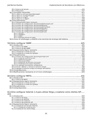 Joel Barrios Dueñas                                                                               Implementación de Servidores con GNU/Linux

       58.1.3.Acerca de Iproute.............................................................................................................................  ..416
       58.1.4.Requisitos...............................................................................................................
                                                                                                                                     ...........................417
   58.2.Conceptos requeridos........................................................................................................ ...417
       58.2.1.¿Qué        es   una zona desmilitarizada?................................................................................         ...................417
       58.2.2.¿Que        es   una Red Privada?...............................................................................................    ..................417
       58.2.3.¿Qué        es   un NAT?........................................................................................................................
                                                                                                                                                            ........418
       58.2.4.¿Qué        es   un DNAT?.............................................................................................................................418
   58.3.Procedimientos........................................................................................................... ..........418
       58.3.1.Equipamiento lógico necesario.................................................................................................
                                                                                                                                          .........418
       58.3.2.Fichero de configuración /etc/shorewall/shorewall.conf...................................................................418
                                                                                                                                    .
       58.3.3.Fichero de configuración /etc/shorewall/zones...........................................................................       .......419
       58.3.4.Fichero de configuración /etc/shorewall/interfaces..........................................................................419
                                                                                                                               .
       58.3.5.Fichero de configuración /etc/shorewall/policy...........................................................................      .......420
       58.3.6.Fichero de configuración /etc/shorewall/masq.................................................................................421
                                                                                                                           .
       58.3.7.Fichero de configuración /etc/shorewall/rules..................................................................................421
                                                                                                                             .
           58.3.7.1.ACCEPT...........................................................................................................................................................421
           58.3.7.2.REDIRECT........................................................................................................................................ ................422
           58.3.7.3.DNAT....................................................................................................................................................
                                                                                                                                                                          ...........422
           58.3.7.4.Ejemplos diversos de reglas..............................................................................................................          ..............422
   58.4.Iniciar el cortafuegos y añadirlo a los servicios de arranque del sistema............................424

59.Cómo configurar SNMP...................................................................
                                                                                        ......................425
   59.1.Introducción......................................................................................................................... .425
       59.1.1.Acerca de SNMP..................................................................................................................
                                                                                                                                            ...............425
       59.1.2.Acerca de Net-SNMP.................................................................................................... ......................425
   59.2.Equipamiento lógico necesario.............................................................. ..............................425
       59.2.1.Instalación a través de yum..............................................................................................................
                                                                                                                                                     .425
       59.2.2.Instalación a través de up2date....................................................................................... .................425
   59.3.Procedimientos............................................................................................................ .........426
       59.3.1.Fichero de configuración /etc/snmp/snmpd.conf...........................................................................
                                                                                                                                     ....426
           59.3.1.1.Listas de control de acceso...........................................................................................................  ..................426
           59.3.1.2.Definición de grupos.................................................................................................................
                                                                                                                                                        ......................426
           59.3.1.3.Ramas permitidas.......................................................................................................................
                                                                                                                                                          ....................427
           59.3.1.4.Asignación de permisos a los grupos.............................................................................................................427
                                                                                                                                                      .
           59.3.1.5.Parámetros de carácter informativo.....................................................................................................        ...........427
       59.3.2.Un ejemplo funcional de configuración............................................................................................427
                                                                                                                      .
       59.3.3.Iniciar, detener y reiniciar el servicio snmpd..........................................................................
                                                                                                                                     ...........428
       59.3.4.Agregar el servicio snmpd al arranque del sistema.................................................. .......................429
                                                                                                                        .
   59.4.Comprobaciones............................................................................................................... ....429
   59.5.Modificaciones necesarias en el muro cortafuegos................................................. .............429

60.Cómo configurar MRTG..................................................................................
                                                                                                       .......431
   60.1.Introducción......................................................................................................................... .431
       60.1.1.Acerca de MRTG...........................................................................................................................
                                                                                                                                                     ......431
   60.2.Equipamiento lógico necesario.............................................................. ..............................431
       60.2.1.Instalación a través de yum..............................................................................................................
                                                                                                                                                     .431
       60.2.2.Instalación a través de up2date....................................................................................... .................431
   60.3.Procedimientos............................................................................................................ .........431
   60.4.Comprobaciones................................................................................................................ ...432

61.Cómo configurar Asterisk 1.4 para utilizar Ekiga y Linphone como clientes SIP......
433
   61.1.Introducción......................................................................................................................... .433
       61.1.1.Acerca         de Ekiga..........................................................................................................
                                                                                                                                             .......................433
       61.1.2.Acerca         de Asterisk..................................................................................................
                                                                                                                                         ...........................433
       61.1.3.Acerca         de Linphone.................................................................................................... .......................433
       61.1.4.Acerca         del protocolo SIP..............................................................................................  ......................434
   61.2.Equipamiento lógico necesario.............................................................. ..............................434
       61.2.1.Instalación de servidor Asterisk............................................................................................
                                                                                                                                        .............434
           61.2.1.1.Instalación a través de yum.........................................................................................................
                                                                                                                                                       ...................435
       61.2.2.Instalación de cliente Ekiga................................................................................................
                                                                                                                                        ...............435


                                                                                       20
 
