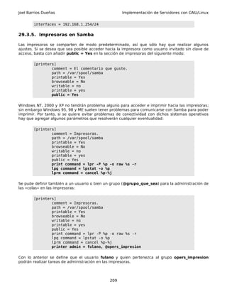 Joel Barrios Dueñas                                  Implementación de Servidores con GNU/Linux


        interfaces = 192.168.1.254/24

29.3.5. Impresoras en Samba

Las impresoras se comparten de modo predeterminado, así que sólo hay que realizar algunos
ajustes. Si se desea que sea posible acceder hacia la impresora como usuario invitado sin clave de
acceso, basta con añadir public = Yes en la sección de impresoras del siguiente modo:

        [printers]
                comment = El comentario que guste.
                path = /var/spool/samba
                printable = Yes
                browseable = No
                writable = no
                printable = yes
                public = Yes

Windows NT, 2000 y XP no tendrán problema alguno para acceder e imprimir hacia las impresoras;
sin embargo Windows 95, 98 y ME suelen tener problemas para comunicarse con Samba para poder
imprimir. Por tanto, si se quiere evitar problemas de conectividad con dichos sistemas operativos
hay que agregar algunos parámetros que resolverán cualquier eventualidad:

        [printers]
                comment = Impresoras.
                path = /var/spool/samba
                printable = Yes
                browseable = No
                writable = no
                printable = yes
                public = Yes
                print command = lpr -P %p -o raw %s -r
                lpq command = lpstat -o %p
                lprm command = cancel %p-%j

Se pude definir también a un usuario o bien un grupo (@grupo_que_sea) para la administración de
las «colas» en las impresoras:

        [printers]
                comment = Impresoras.
                path = /var/spool/samba
                printable = Yes
                browseable = No
                writable = no
                printable = yes
                public = Yes
                print command = lpr -P %p -o raw %s -r
                lpq command = lpstat -o %p
                lprm command = cancel %p-%j
                printer admin = fulano, @opers_impresion

Con lo anterior se define que el usuario fulano y quien pertenezca al grupo opers_impresion
podrán realizar tareas de administración en las impresoras.




                                               209
 