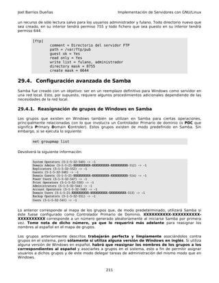 Joel Barrios Dueñas                                       Implementación de Servidores con GNU/Linux

un recurso de sólo lectura salvo para los usuarios administrador y fulano. Todo directorio nuevo que
sea creado, en su interior tendrá permiso 755 y todo fichero que sea puesto en su interior tendrá
permiso 644.

        [ftp]
                  comment = Directorio del servidor FTP
                  path = /var/ftp/pub
                  guest ok = Yes
                  read only = Yes
                  write list = fulano, administrador
                  directory mask = 0755
                  create mask = 0644


29.4. Configuración avanzada de Samba
Samba fue creado con un objetivo: ser en un reemplazo definitivo para Windows como servidor en
una red local. Esto, por supuesto, requiere algunos procedimientos adicionales dependiendo de las
necesidades de la red local.

29.4.1. Reasignación de grupos de Windows en Samba

Los grupos que existen en Windows también se utilizan en Samba para ciertas operaciones,
principalmente relacionadas con lo que involucra un Controlador Primario de dominio (o PDC que
significa Primary Domain Controler). Estos grupos existen de modo predefinido en Samba. Sin
embargo, si se ejecuta lo siguiente:

        net groupmap list

Devolverá la siguiente información:

        System Operators (S-1-5-32-549) -> -1
        Domain Admins (S-1-5-21-XXXXXXXXXX-XXXXXXXXXX-XXXXXXXXXX-512) -> -1
        Replicators (S-1-5-32-552) -> -1
        Guests (S-1-5-32-546) -> -1
        Domain Guests (S-1-5-21-XXXXXXXXXX-XXXXXXXXXX-XXXXXXXXXX-514) -> -1
        Power Users (S-1-5-32-547) -> -1
        Print Operators (S-1-5-32-550) -> -1
        Administrators (S-1-5-32-544) -> -1
        Account Operators (S-1-5-32-548) -> -1
        Domain Users (S-1-5-21-XXXXXXXXXX-XXXXXXXXXX-XXXXXXXXXX-513) -> -1
        Backup Operators (S-1-5-32-551) -> -1
        Users (S-1-5-32-545) -> -1


Lo anterior corresponde al mapa de los grupos que, de modo predeterminado, utilizará Samba si
éste fuese configurado como Controlador Primario de Dominio. XXXXXXXXXX-XXXXXXXXXX-
XXXXXXXXXX corresponde a un número generado aleatoriamente al iniciarse Samba por primera
vez. Tome nota de dicho número, ya que lo requerirá más adelante para reasignar los
nombres al español en el mapa de grupos.

Los grupos anteriormente descritos trabajarán perfecta y limpiamente asociándolos contra
grupos en el sistema, pero sólamente si utiliza alguna versión de Windows en inglés. Si utiliza
alguna versión de Windows en español, habrá que reasignar los nombres de los grupos a los
correspondientes al español y asociarles a grupos en el sistema, esto a fin de permitir asignar
usuarios a dichos grupos y de este modo delegar tareas de administración del mismo modo que en
Windows.


                                                   211
 