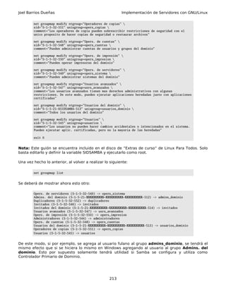 Joel Barrios Dueñas                                       Implementación de Servidores con GNU/Linux

        net groupmap modify ntgroup="Operadores de copias" 
        sid="S-1-5-32-551" unixgroup=opers_copias 
        comment="Los operadores de copia pueden sobrescribir restricciones de seguridad con el
        unico proposito de hacer copias de seguridad o restaurar archivos"

        net groupmap modify ntgroup="Opers. de cuentas" 
        sid="S-1-5-32-548" unixgroup=opers_cuentas 
        comment="Pueden administrar cuentas de usuarios y grupos del dominio"

        net groupmap modify ntgroup="Opers. de impresión" 
        sid="S-1-5-32-550" unixgroup=opers_impresion 
        comment="Pueden operar impresoras del dominio"

        net groupmap modify ntgroup="Opers. de servidores" 
        sid="S-1-5-32-549" unixgroup=opers_sistema 
        comment="Pueden administrar sistemas del dominio"

        net groupmap modify ntgroup="Usuarios avanzados" 
        sid="S-1-5-32-547" unixgroup=usrs_avanzados 
        comment="Los usuarios avanzados tienen mas derechos administrativos con algunas
        restricciones. De este modo, pueden ejecutar aplicaciones heredadas junto con aplicaciones
        certificadas"

        net groupmap modify ntgroup="Usuarios del dominio" 
        sid="S-1-5-21-$SIDSAMBA-513" unixgroup=usuarios_dominio 
        comment="Todos los usuarios del dominio"

        net groupmap modify ntgroup="Usuarios" 
        sid="S-1-5-32-545" unixgroup=usuarios 
        comment="Los usuarios no pueden hacer cambios accidentales o intencionados en el sistema.
        Pueden ejecutar aplic. certificadas, pero no la mayoría de las heredadas"

        exit 0


Nota: Este guión se encuentra incluido en el disco de “Extras de curso” de Linux Para Todos. Solo
basta editarlo y definir la variable SIDSAMBA y ejecutarlo como root.

Una vez hecho lo anterior, al volver a realizar lo siguiente:

        net groupmap list


Se deberá de mostrar ahora esto otro:

        Opers. de servidores (S-1-5-32-549) -> opers_sistema
        Admins. del dominio (S-1-5-21-XXXXXXXXXX-XXXXXXXXXX-XXXXXXXXXX-512) -> admins_dominio
        Duplicadores (S-1-5-32-552) -> duplicadores
        Invitados (S-1-5-32-546) -> invitados
        Invitados del dominio (S-1-5-21-XXXXXXXXXX-XXXXXXXXXX-XXXXXXXXXX-514) -> invitados
        Usuarios avanzados (S-1-5-32-547) -> usrs_avanzados
        Opers. de impresión (S-1-5-32-550) -> opers_impresion
        Administradores (S-1-5-32-544) -> administradores
        Opers. de cuentas (S-1-5-32-548) -> opers_cuentas
        Usuarios del dominio (S-1-5-21-XXXXXXXXXX-XXXXXXXXXX-XXXXXXXXXX-513) -> usuarios_dominio
        Operadores de copias (S-1-5-32-551) -> opers_copias
        Usuarios (S-1-5-32-545) -> usuarios


De este modo, si por ejemplo, se agrega al usuario fulano al grupo admins_dominio, se tendrá el
mismo efecto que si se hiciera lo mismo en Windows agregando al usuario al grupo Admins. del
dominio. Esto por supuesto solamente tendrá utilidad si Samba se configura y utiliza como
Controlador Primario de Dominio.




                                                   213
 