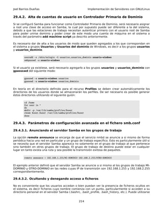 Joel Barrios Dueñas                                         Implementación de Servidores con GNU/Linux


29.4.2. Alta de cuentas de usuario en Controlador Primario de Dominio

Si se configuró Samba para funcionar como Controlador Primario de Dominio, será necesario asignar
a root una clave de acceso en Samba, la cual por supuesto puede ser diferente a la del sistema,
debido a que las estaciones de trabajo necesitan autenticar primero con el usuario root de Samba
para poder unirse dominio y poder crear de este modo una cuenta de máquina en el sistema a
través del parámetro add machine script ya descrito anteriormente.

Es necesario dar de alta a los usuarios de modo que queden agregados a los que correspondan en
el sistema a grupos Usuarios y Usuarios del dominio de Windows, es decir a los grupos usuarios
y usuarios_dominio.

        useradd -s /sbin/nologin -G usuarios,usuarios_dominio usuario-windows
        smbpasswd -a usuario-windows


Si el usuario ya existiese, será necesario agregarlo a los grupos usuarios y usuarios_dominio con
gpassswd del siguiente modo:

        gpasswd -a usuario-windows usuarios
        gpasswd -a usuario-windows usuarios_dominio


En teoría en el directorio definido para el recurso Profiles se deben crear automáticamente los
directorios de los usuarios donde se almacenarán los perfiles. De ser necesario es posible generar
éstos directorios utilizando el siguiente guión:

        cd /home
        for user in *
        do
        mkdir -p /var/lib/samba/profiles/$user
        chown $user.$user /var/lib/samba/profiles/$user
        done


29.4.3. Parámetros de configuración avanzada en el fichero smb.conf

29.4.3.1. Anunciando el servidor Samba en los grupos de trabajo

La opción remote announce se encarga de que el servicio nmbd se anuncie a si mismo de forma
periódica hacia una red en particular y un grupo de trabajo específico. Esto es particularmente útil si
se necesita que el servidor Samba aparezca no solamente en el grupo de trabajo al que pertenece
sino también en otros grupos de trabajo. El grupo de trabajo de destino puede estar en cualquier
lugar en tanto exista una ruta y sea posible la transmisión exitosa de paquetes.

        remote announce = 192.168.1.255/MI-DOMINIO 192.168.2.255/OTRO-DOMINIO


El ejemplo anterior definió que el servidor Samba se anuncie a si mismo al los grupos de trabajo MI-
DOMINIO y OTRO-DOMINIO en las redes cuyas IP de transmisión son 192.168.1.255 y 192.168.2.255
correspondientemente.

29.4.3.2. Ocultando y denegando acceso a ficheros

No es conveniente que los usuarios accedan o bien puedan ver la presencia de ficheros ocultos en
el sistema, es decir ficheros cuyo nombre comienza con un punto, particularmente si acceden a su
directorio personal en el servidor Samba (.bashrc, .bash_profile, .bash_history, etc.). Puede utilizarse


                                                      214
 
