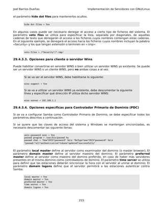 Joel Barrios Dueñas                                       Implementación de Servidores con GNU/Linux

el parámetro hide dot files para mantenerlos ocultos.

        hide dot files = Yes


En algunos casos puede ser necesario denegar el acceso a cierto tipo de ficheros del sistema. El
parámetro veto files se utiliza para especificar la lista, separada por diagonales, de aquellas
cadenas de texto que denegarán el acceso a los ficheros cuyos nombres contengan estas cadenas.
En el siguiente ejemplo, se denegará el acceso hacia los ficheros cuyos nombres incluyan la palabra
«Security» y los que tengan extensión o terminen en «.tmp»:

        veto files = /*Security*/*.tmp/


29.4.3.3. Opciones para cliente o servidor Wins

Puede habilitar convertirse en servidor WINS o bien utilizar un servidor WINS ya existente. Se puede
ser un servidor WINS o un cliente WINS, pero no ambas cosas a al vez.

        Si se va ser el servidor WINS, debe habilitarse lo siguiente:

        wins support = Yes


        Si se va a utilizar un servidor WINS ya existente, debe descomentar la siguiente
        línea y especificar qué dirección IP utiliza dicho servidor WINS:

        wins server = 192.168.1.1


29.4.3.4. Opciones específicas para Controlador Primario de Dominio (PDC)

Si se va a configurar Samba como Controlador Primario de Dominio, se debe especificar todos los
parámetros descritos a continuación.

Si se quiere que las claves de acceso del sistema y Windows se mantengan sincronizadas, es
necesario descomentar las siguiente líenas:

        unix password sync = Yes
        passwd program = /usr/bin/passwd %u
        passwd chat = *New*UNIX*password* %nn *ReType*new*UNIX*password* %nn
        *passwd:*all*authentication*tokens*updated*successfully*


El parámetro local master define al servidor como examinador del dominio (o master browser); El
parámetro domain master define al servidor maestro del dominio; El parámetro preferred
master define al servidor como maestro del domino preferido, en caso de haber más servidores
presentes en el mismo dominio como controladores de dominio. El parámetro time server se utiliza
para definir que las estaciones deberán sincronizar la hora con el servidor al unirse al dominio; El
parámetro domain logons define que el servidor permitirá a las estaciones autenticar contra
Samba.

        local master = Yes
        domain master = Yes
        preferred master = Yes
        time server = Yes
        domain logons = Yes




                                                   215
 