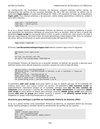 Joel Barrios Dueñas                                       Implementación de Servidores con GNU/Linux

La configuración de Controlador Primario de Dominio requiere además definir dónde se
almacenarán los perfiles de los usuarios. Windows 95, 98 y ME que solicitan se defina con el
parámetro logon home, en tanto que Windows NT, 2000 y XP requieren se haga con el parámetro
logon path. Para efectos prácticos y de previsión, utilice ambos parámetros y defina la unidad H
para dicho volumen:

        logon path = %LProfiles%U
        logon home = %L%U.profile
        logon drive = H:


Si se va a utilizar Samba como Controlador Primario de Dominio, es necesario establecer el guión
que ejecutarán las estaciones Windows al conectarse hacia el servidor. Esto se hace a través del
parámetro logon script el cual puede definir o bien un guión a utilizar por cada usuario (%u.bat) o
bien por cada máquina (%m.bat) o bien de modo general para todos (logon.cmd). Para no complicar
las cosas, defina inicialmente un guión general para todos del siguiente modo:

        logon script = logon.cmd


El fichero /var/lib/samba/netlogon/logon.cmd deberá contener algo como lo siguiente:

        REM windows client logon script
        REM

        net time mi-servidor /SET /YES
        net use H: mi-servidorhomes /PERSISTENT:NO


El Controlador Primario de Dominio va a necesitar también se definan los guiones a ejecutar para
distintas tareas como alta de máquinas, usuarios y grupos así como la baja de éstos.

        add user script = /usr/sbin/useradd %u
        add machine script = /usr/sbin/useradd -d /dev/null -g 100 -s /bin/false -c "Cuenta de
        máquina" -M %u
        delete user script = /usr/sbin/userdel %u
        delete group script = /usr/sbin/groupdel %g
        add user to group script = /usr/bin/gpasswd -a %u %g
        set primary group script = /usr/sbin/usermod -g %g %u


El parámetro add user script sirve para definir lo que se deberá ejecutar en el trasfondo del
sistema para crear una nueva cuenta de usuario. El parámetro add machine script es
particularmente importante porque es el mandato utilizado para dar de alta cuentas de
máquinas (trust accounts o cuentas de confianza) de modo automático. El parámetro delete
user script es para definir lo propio para eliminar usuarios, delete group script para eliminar
grupos, add user to group para añadir usuarios a grupos y set primary group script para
establecer un grupo como el principal para un usuario.

Directorio para Netlogon y perfiles en Controlador Primario de Dominio (PDC)

Si se va a utilizar Samba como Controlador Primario de Dominio, es necesario definir los recursos
donde residirá netlogon y también dónde se almacenarán los perfiles de los usuarios:

        [netlogon]
        comment = Network Logon Service
        path = /var/lib/samba/netlogon
        write list = @administradores, @admins_dominio
        guest ok = Yes
        browseable = Yes


                                                   216
 