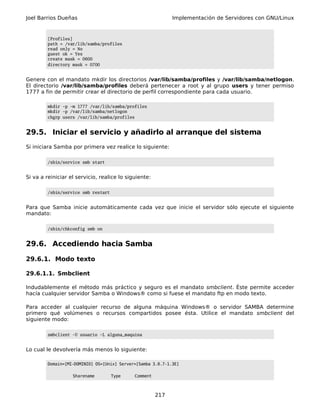 Joel Barrios Dueñas                                          Implementación de Servidores con GNU/Linux


         [Profiles]
         path = /var/lib/samba/profiles
         read only = No
         guest ok = Yes
         create mask = 0600
         directory mask = 0700


Genere con el mandato mkdir los directorios /var/lib/samba/profiles y /var/lib/samba/netlogon.
El directorio /var/lib/samba/profiles deberá pertenecer a root y al grupo users y tener permiso
1777 a fin de permitir crear el directorio de perfil correspondiente para cada usuario.

         mkdir -p -m 1777 /var/lib/samba/profiles
         mkdir -p /var/lib/samba/netlogon
         chgrp users /var/lib/samba/profiles


29.5. Iniciar el servicio y añadirlo al arranque del sistema
Si iniciara Samba por primera vez realice lo siguiente:

         /sbin/service smb start


Si va a reiniciar el servicio, realice lo siguiente:

         /sbin/service smb restart


Para que Samba inicie automáticamente cada vez que inicie el servidor sólo ejecute el siguiente
mandato:

         /sbin/chkconfig smb on


29.6. Accediendo hacia Samba

29.6.1. Modo texto

29.6.1.1. Smbclient

Indudablemente el método más práctico y seguro es el mandato smbclient. Éste permite acceder
hacía cualquier servidor Samba o Windows® como si fuese el mandato ftp en modo texto.

Para acceder al cualquier recurso de alguna máquina Windows® o servidor SAMBA determine
primero qué volúmenes o recursos compartidos posee ésta. Utilice el mandato smbclient del
siguiente modo:

         smbclient -U usuario -L alguna_maquina


Lo cual le devolvería más menos lo siguiente:

         Domain=[MI-DOMINIO] OS=[Unix] Server=[Samba 3.0.7-1.3E]

                   Sharename         Type    Comment



                                                       217
 