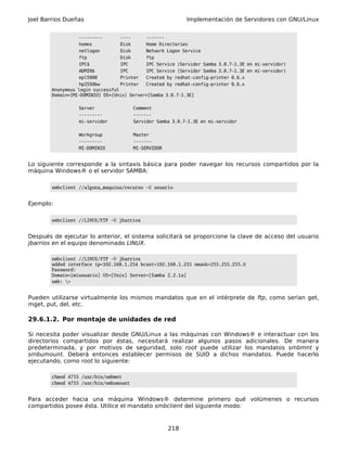 Joel Barrios Dueñas                                         Implementación de Servidores con GNU/Linux


                   ---------       ----     -------
                   homes           Disk     Home Directories
                   netlogon        Disk     Network Logon Service
                   ftp             Disk     ftp
                   IPC$            IPC      IPC Service (Servidor Samba 3.0.7-1.3E en mi-servidor)
                   ADMIN$          IPC      IPC Service (Servidor Samba 3.0.7-1.3E en mi-servidor)
                   epl5900         Printer  Created by redhat-config-printer 0.6.x
                   hp2550bw        Printer  Created by redhat-config-printer 0.6.x
        Anonymous login successful
        Domain=[MI-DOMINIO] OS=[Unix] Server=[Samba 3.0.7-1.3E]

                  Server                Comment
                  ---------             -------
                  mi-servidor           Servidor Samba 3.0.7-1.3E en mi-servidor

                  Workgroup             Master
                  ---------             -------
                  MI-DOMINIO            MI-SERVIDOR


Lo siguiente corresponde a la sintaxis básica para poder navegar los recursos compartidos por la
máquina Windows® o el servidor SAMBA:

        smbclient //alguna_maquina/recurso -U usuario


Ejemplo:

        smbclient //LINUX/FTP -U jbarrios


Después de ejecutar lo anterior, el sistema solicitará se proporcione la clave de acceso del usuario
jbarrios en el equipo denominado LINUX.

        smbclient //LINUX/FTP -U jbarrios
        added interface ip=192.168.1.254 bcast=192.168.1.255 nmask=255.255.255.0
        Password:
        Domain=[miusuario] OS=[Unix] Server=[Samba 2.2.1a]
        smb: >


Pueden utilizarse virtualmente los mismos mandatos que en el intérprete de ftp, como serían get,
mget, put, del, etc.

29.6.1.2. Por montaje de unidades de red

Si necesita poder visualizar desde GNU/Linux a las máquinas con Windows® e interactuar con los
directorios compartidos por éstas, necesitará realizar algunos pasos adicionales. De manera
predeterminada, y por motivos de seguridad, solo root puede utilizar los mandatos smbmnt y
smbumount. Deberá entonces establecer permisos de SUID a dichos mandatos. Puede hacerlo
ejecutando, como root lo siguiente:

        chmod 4755 /usr/bin/smbmnt
        chmod 4755 /usr/bin/smbumount


Para acceder hacia una máquina Windows® determine primero qué volúmenes o recursos
compartidos posee ésta. Utilice el mandato smbclient del siguiente modo:


                                                      218
 
