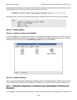 Joel Barrios Dueñas                                       Implementación de Servidores con GNU/Linux

Puede añadirse también una entrada en /etc/fstab de modo que sólo tenga que ser tecleado mount
/punto/de/montaje. Esta línea sería de modo similar al siguiente:

        //LINUX/FTP   /var/ftp   smbfs   user,auto,guest,ro,gid=100   0 0


Recuérdese que el volumen compartido debe estar configurado para permitir usuarios invitados:

        [FTP]
                  comment = Programática libre (RPMS)
                  path = /var/ftp/pub
                  public = Yes
                  guest ok = Yes

29.6.2. Modo gráfico

29.6.2.1. Desde el entorno de GNOME

Si utiliza GNOME 2.x o superior, éste incluye un módulo para Nautilus que permite acceder hacia los
recursos compartidos a través de Samba sin necesidad de modificar cosa alguna en el sistema.
Solamente hay que hacer clic en Servidores de red en el menú de GNOME.




29.6.2.2. Desde Windows

Por su parte, desde Windows deberá ser posible acceder sin problemas hacia Samba como si fuese
hacia cualquier otra máquina con Windows. Ni Windows ni el usuario notarán siquiera la diferencia.

29.7. Uniendo máquinas al dominio del Controlador Primario de
Dominio
El controlador de dominio permite utilizar Samba como servidor de autenticación y servidor de


                                                   220
 