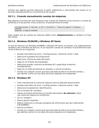 Joel Barrios Dueñas                                       Implementación de Servidores con GNU/Linux

archivos que además permite almacenar el perfil, preferencias y documentos del usuario en el
servidor automáticamente sin la intervención del usuario.

29.7.1. Creando manualmente cuentas de máquinas

Bajo algunas circunstancias será necesario crear cuentas de máquinas (trust accounts o cuentas de
confianza) a fin de permitir unirse al dominio. El procedimiento es simple:

        /usr/sbin/useradd -d /dev/null -g 100 -s /bin/false -c "Cuenta de máquina" -M maquina-
        windows$
        smbpasswd -a maquina-windows$


Cabe resaltar que las cuentas de máquinas deben incluir obligatoriamente un símbolo $ al final
del nombre.

29.7.2. Windows 95/98/ME y Windows XP Home

Ya que los sistemas con Windows 95/98/ME y Windows XP Home no incluyen una implementación
completa como miembros de dominio, no se requieren cuentas de confianza. El procedimiento para
unirse al dominio es el siguiente:

       •   Acceder hacia Menú de inicio → Configuraciones → Panel de control → Red.
       •   Seleccione la pestaña de Configuración.
       •   Seleccione «Cliente de redes Microsoft».
       •   Haga clic en el botón de propiedades.
       •   Seleccione Acceder a dominio de Windows NT y especifique el dominio
           correspondiente.
       •   Haga clic en todos los botones de «Aceptar» y reinicie el sistema.
       •   Acceda con cualquier usuario que haya sido dado de alta en el servidor Samba y
           que además cuente con una clave de acceso asignada con smbpasswd.

29.7.3. Windows NT

       •   Crear manualmente la cuenta de máquina como se describió anteriormente.
       •   Acceder hacia Menú de inicio → Configuraciones → Panel de control → Red.
       •   Seleccionar la pestaña de «Identificación».
       •   Clic en el botón de «Cambiar».
       •   Ingrese el nombre del dominio y el nombre del sistema. No selecione «Crear
           una cuenta de máquina en el Dominio».
       •   Clic en «Aceptar».
       •   Espere algunos segundos.
       •   Deberá mostrarse un mensaje emergente de confirmación que dice «Bienvenido
           a MI-DOMINIO».
       •   Reinicie el sistema.
       •   Acceda con cualquier usuario que haya sido dado de alta en el servidor Samba y
           que además cuente con una clave de acceso asignada con smbpasswd.




                                                   221
 