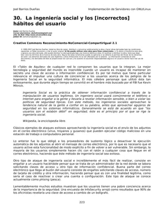 Joel Barrios Dueñas                                                                         Implementación de Servidores con GNU/Linux


30. La ingeniería social y los [incorrectos]
hábitos del usuario
Autor: Joel Barrios Dueñas
Correo electrónico: darkshram@gmail.com
sitio de Red: http://www.alcancelibre.org/
Jabber ID: darkshram@jabber.org



Creative Commons Reconocimiento-NoComercial-CompartirIgual 2.1

        © 1999-2007 Joel Barrios Dueñas. Usted es libre de copiar, distribuir y comunicar públicamente la obra y hacer obras derivadas bajo las condiciones
        siguientes: a) Debe reconocer y citar al autor original. b) No puede utilizar esta obra para fines comerciales. c) Si altera o transforma esta obra,
        o genera una obra derivada, sólo puede distribuir la obra generada bajo una licencia idéntica a ésta. Al reutilizar o distribuir la obra, tiene que dejar
        bien claro los términos de la licencia de esta obra. Alguna de estas condiciones puede no aplicarse si se obtiene el permiso del titular de los derechos
        de autor. Los derechos derivados de usos legítimos u otras limitaciones no se ven afectados por lo anterior. La información contenida en este
        documento y los derivados de éste se proporcionan tal cual son y los autores no asumirán responsabilidad alguna si el usuario o lector hace mal uso de
        éstos.



El «Talón de Aquiles» de cualquier red lo componen los usuarios que la integran. La mejor
tecnología y seguridad del mundo es inservible cuando un usuario es incapaz de mantener en
secreto una clave de acceso o información confidencial. Es por tal motivo que tiene particular
relevancia el impulsar una cultura de concienciar a los usuarios acerca de los peligros de la
Ingeniería Social en la seguridad informática. El más célebre personaje que utilizó ésta tan
exitosamente, que durante algún tiempo se convirtió en el hombre más buscado por el FBI fue Kevin
Mitnick.

          Ingeniería Social es la práctica de obtener información confidencial a través de la
          manipulación de usuarios legítimos. Un ingeniero social usará comúnmente el teléfono o
          Internet para engañar a la gente y llevarla a revelar información sensible, o bien a violar las
          políticas de seguridad típicas. Con este método, los ingenieros sociales aprovechan la
          tendencia natural de la gente a confiar en su palabra, antes que aprovechar agujeros de
          seguridad en los sistemas informáticos. Generalmente se está de acuerdo en que “los
          usuarios son el eslabón débil" en seguridad; éste es el principio por el que se rige la
          ingeniería social.

          Wikipedia, la enciclopedia libre.

Clásicos ejemplos de ataques exitosos aprovechando la ingeniería social es el envío de los adjuntos
en el correo electrónico (virus, troyanos y gusanos) que pueden ejecutar código malicioso en una
estación de trabajo o computadora personal.

Lo anterior fue lo que obligó a los proveedores de sustento lógico a desactivar le ejecución
automática de los adjuntos al abrir el mensaje de correo electrónico, por lo que es necesario que el
usuario active esta funcionalidad de modo explícito a fin de volver a ser vulnerable. Sin embargo, la
mayoría de los usuarios simplemente hacen clic con el ratón a cualquier cosa que llegue en el
correo electrónico, haciendo que éste método de ingeniería social sea exitoso.

Otro tipo de ataque de ingeniería social e increíblemente el más fácil de realizar, consiste en
engañar a un usuario haciéndole pensar que se trata de un administrador de la red donde se labora
solicitando claves de acceso u otro tipo de información confidencial. Buena parte del correo
electrónico que llega al buzón del usuario consiste de engaños solicitando claves de acceso, número
de tarjeta de crédito y otra información, haciendo pensar que es con una finalidad legítima, como
sería el caso de reactivar o crear una cuenta o configuración. Este tipo de ataque se conoce
actualmente como phising (pesca).

Lamentablemente muchos estudios muestran que los usuarios tienen una pobre conciencia acerca
de la importancia de la seguridad. Una encuesta de InfoSecurity arrojó como resultados que 90% de
los oficinistas revelaría una clave de acceso a cambio de un bolígrafo.


                                                                                 223
 