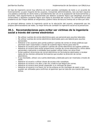 Joel Barrios Dueñas                                    Implementación de Servidores con GNU/Linux

Un tipo de ingeniería social muy efectivo es incluir grandes cantidades de texto a un acuerdo de
licenciamiento. La gran mayoría de los usuarios, incluyendo administradores, rara vez leen siquiera
una palabra contenida en dicho texto y sencillamente dan clic en la aceptación de licenciamientos y
acuerdos. Esto regularmente es aprovechado por Adware (sustento lógico que despliega anuncios
comerciales) y Spyware (sustento lógico que espía la actividad del usuario). En Latinoamérica este
problema es aún mayor debido al vergonzoso y pobre índice de lectura (menos de un libro por año).

La principal defensa contra la ingeniería social es la educación del usuario, empezando por los
propios administradores de redes. La mejor forma de combatir la ingeniería social es la prevención.

30.1. Recomendaciones para evitar ser víctimas de la ingeniería
social a través del correo electrónico
         •   No utilizar cuentas de correo electrónico para uso personal para asuntos laborales.
         •   No utilizar cuentas de correo electrónico destinadas para uso laboral para asuntos
             personales.
         •   Adiestrar a los usuarios para jamás publicar cuentas de correo en áreas públicas que
             permitan sean cosechadas a través de sustento lógico hecho para este fin.
         •   Adiestrar al usuario para no publicar cuentas de correo electrónico en lugares públicos.
         •   Adiestrar al usuario para evitar proporcionar cuentas de correo electrónico y otros datos
             personales a personas o entidades que puedan utilizar éstos con otros fines.
         •   Evitar publicar direcciones de correo electrónico en formularios destinados a recabar
             datos de los clientes utilizando formularios que oculten la dirección de correo
             electrónico.
         •   Si es inevitable, utilizar una cuenta destinada y dedicada para ser mostrada a través de
             HTTP.
         •   Adiestrar al usuario a utilizar claves de acceso más complejas.
         •   Adiestrar al usuario a no abrir y dar clic a todo lo que llegue por correo.
         •   Adiestrar al usuario para jamás responder a un mensaje de spam.
         •   Adiestrar al usuario a no hacer clic en los enlaces en los mensajes de spam y que
             pueden ser utilizados para confirmar al spammer que se trata de una cuenta de correo
             activa.




                                                 224
 