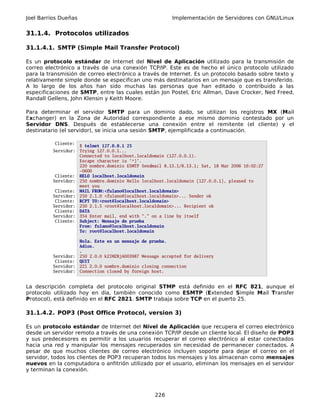 Joel Barrios Dueñas                                        Implementación de Servidores con GNU/Linux


31.1.4. Protocolos utilizados

31.1.4.1. SMTP (Simple Mail Transfer Protocol)

Es un protocolo estándar de Internet del Nivel de Aplicación utilizado para la transmisión de
correo electrónico a través de una conexión TCP/IP. Este es de hecho el único protocolo utilizado
para la transmisión de correo electrónico a través de Internet. Es un protocolo basado sobre texto y
relativamente simple donde se especifican uno más destinatarios en un mensaje que es transferido.
A lo largo de los años han sido muchas las personas que han editado o contribuido a las
especificaciones de SMTP, entre las cuales están Jon Postel, Eric Allman, Dave Crocker, Ned Freed,
Randall Gellens, John Klensin y Keith Moore.

Para determinar el servidor SMTP para un dominio dado, se utilizan los registros MX (Mail
Exchanger) en la Zona de Autoridad correspondiente a ese mismo dominio contestado por un
Servidor DNS. Después de establecerse una conexión entre el remitente (el cliente) y el
destinatario (el servidor), se inicia una sesión SMTP, ejemplificada a continuación.

          Cliente:
                      $ telnet 127.0.0.1 25
          Servidor:   Trying 127.0.0.1...
                      Connected to localhost.localdomain (127.0.0.1).
                      Escape character is '^]'.
                      220 nombre.dominio ESMTP Sendmail 8.13.1/8.13.1; Sat, 18 Mar 2006 16:02:27
                      -0600
           Cliente:   HELO localhost.localdomain
          Servidor:   250 nombre.dominio Hello localhost.localdomain [127.0.0.1], pleased to
                      meet you
           Cliente:   MAIL FROM:<fulano@localhost.localdomain>
          Servidor:   250 2.1.0 <fulano@localhost.localdomain>... Sender ok
           Cliente:   RCPT TO:<root@localhost.localdomain>
          Servidor:   250 2.1.5 <root@localhost.localdomain>... Recipient ok
           Cliente:   DATA
          Servidor:   354 Enter mail, end with "." on a line by itself
           Cliente:   Subject: Mensaje de prueba
                      From: fulano@localhost.localdomain
                      To: root@localhost.localdomain

                      Hola. Este es un mensaje de prueba.
                      Adios.
                      .
          Servidor:   250 2.0.0 k2IM2RjA003987 Message accepted for delivery
           Cliente:   QUIT
          Servidor:   221 2.0.0 nombre.dominio closing connection
          Servidor:   Connection closed by foreign host.


La descripción completa del protocolo original STMP está definido en el RFC 821, aunque el
protocolo utilizado hoy en día, también conocido como ESMTP (Extended Simple Mail Transfer
Protocol), está definido en el RFC 2821. SMTP trabaja sobre TCP en el puerto 25.

31.1.4.2. POP3 (Post Office Protocol, version 3)

Es un protocolo estándar de Internet del Nivel de Aplicación que recupera el correo electrónico
desde un servidor remoto a través de una conexión TCP/IP desde un cliente local. El diseño de POP3
y sus predecesores es permitir a los usuarios recuperar el correo electrónico al estar conectados
hacia una red y manipular los mensajes recuperados sin necesidad de permanecer conectados. A
pesar de que muchos clientes de correo electrónico incluyen soporte para dejar el correo en el
servidor, todos los clientes de POP3 recuperan todos los mensajes y los almacenan como mensajes
nuevos en la computadora o anfitrión utilizado por el usuario, eliminan los mensajes en el servidor
y terminan la conexión.



                                                    226
 