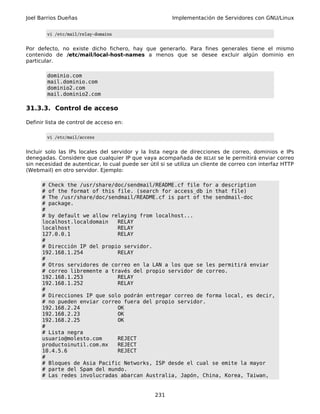 Joel Barrios Dueñas                                     Implementación de Servidores con GNU/Linux


        vi /etc/mail/relay-domains


Por defecto, no existe dicho fichero, hay que generarlo. Para fines generales tiene el mismo
contenido de /etc/mail/local-host-names a menos que se desee excluir algún dominio en
particular.

        dominio.com
        mail.dominio.com
        dominio2.com
        mail.dominio2.com

31.3.3. Control de acceso

Definir lista de control de acceso en:

        vi /etc/mail/access


Incluir solo las IPs locales del servidor y la lista negra de direcciones de correo, dominios e IPs
denegadas. Considere que cualquier IP que vaya acompañada de RELAY se le permitirá enviar correo
sin necesidad de autenticar, lo cual puede ser útil si se utiliza un cliente de correo con interfaz HTTP
(Webmail) en otro servidor. Ejemplo:

      # Check the /usr/share/doc/sendmail/README.cf file for a description
      # of the format of this file. (search for access_db in that file)
      # The /usr/share/doc/sendmail/README.cf is part of the sendmail-doc
      # package.
      #
      # by default we allow relaying from localhost...
      localhost.localdomain   RELAY
      localhost               RELAY
      127.0.0.1               RELAY
      #
      # Dirección IP del propio servidor.
      192.168.1.254           RELAY
      #
      # Otros servidores de correo en la LAN a los que se les permitirá enviar
      # correo libremente a través del propio servidor de correo.
      192.168.1.253           RELAY
      192.168.1.252           RELAY
      #
      # Direcciones IP que solo podrán entregar correo de forma local, es decir,
      # no pueden enviar correo fuera del propio servidor.
      192.168.2.24            OK
      192.168.2.23            OK
      192.168.2.25            OK
      #
      # Lista negra
      usuario@molesto.com     REJECT
      productoinutil.com.mx   REJECT
      10.4.5.6                REJECT
      #
      # Bloques de Asia Pacific Networks, ISP desde el cual se emite la mayor
      # parte del Spam del mundo.
      # Las redes involucradas abarcan Australia, Japón, China, Korea, Taiwan,


                                                  231
 