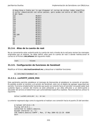 Joel Barrios Dueñas                                       Implementación de Servidores con GNU/Linux


      # Hong Kong e India por lo que bloquear el correo de dichas redes significa
      # cortar comunicación con estos países, pero acaba con entre el 60% y 80%
      # del Spam.
      222                     REJECT
      221                     REJECT
      220                     REJECT
      219                     REJECT
      218                     REJECT
      212                     REJECT
      211                     REJECT
      210                     REJECT
      203                     REJECT
      202                     REJECT
      140.109                 REJECT
      133                     REJECT
      61                      REJECT
      60                      REJECT
      59                      REJECT
      58                      REJECT

31.3.4. Alias de la cuenta de root

No es conveniente estar autenticando la cuenta de root a través de la red para revisar los mensajes
originados por el sistema. Se debe definir alias para la cuenta de root a donde redireccionar el
correo en el fichero /etc/aliases del siguiente modo:

        root:               fulano

31.3.5. Configuración de funciones de Sendmail

Modificar el fichero /etc/mail/sendmail.mc y desactivar o habilitar funciones:

        vi /etc/mail/sendmail.mc

31.3.5.1. confSMTP_LOGIN_MSG

Este parámetro permite establecer el mensaje de bienvenida al establecer la conexión al servidor.
Es posible ocultar el nombre y al versión de Sendmail, esto con el objeto de agregar seguridad por
secreto. Funciona simplemente haciendo que quien se conecte hacia el servidor no pueda saber qué
sustento lógico y versión del mismo se está utilizando y con ellos dificultar a un delincuente o
abusador de servicio el determinar qué vulnerabilidad específica explotar. Recomendamos utilizar lo
siguiente:

        define(`confSMTP_LOGIN_MSG',`$j ; $b')dnl


Lo anterior regresará algo como lo siguiente al realizar una conexión hacia el puerto 25 del servidor:

        $ telnet 127.0.0.1 25
        Trying 127.0.0.1...
        Connected to nombre.dominio.
        Escape character is '^]'.
        220 nombre.dominio ESMTP ; Mon, 17 May 2004 02:22:29 -0500
        quit


                                                    232
 