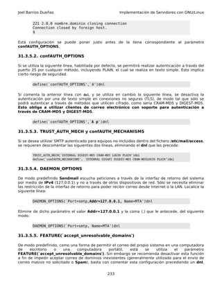Joel Barrios Dueñas                                       Implementación de Servidores con GNU/Linux


        221 2.0.0 nombre.dominio closing connection
        Connection closed by foreign host.
        $

Está configuración se puede poner justo antes de la líena correspondiente al parámetro
confAUTH_OPTIONS.

31.3.5.2. confAUTH_OPTIONS

Si se utiliza la siguiente línea, habilitada por defecto, se permitirá realizar autenticación a través del
puerto 25 por cualquier método, incluyendo PLAIN, el cual se realiza en texto simple. Esto implica
cierto riesgo de seguridad.

        define(`confAUTH_OPTIONS',`A')dnl

Si comenta la anterior línea con dnl, y se utiliza en cambio la siguiente línea, se desactiva la
autenticación por una de texto simple en conexiones no seguras (TLS), de modo tal que sólo se
podrá autenticar a través de métodos que utilicen cifrado, como sería CRAM-MD5 y DIGEST-MD5.
Esto obliga a utilizar clientes de correo electrónico con soporte para autenticación a
través de CRAM-MD5 y DIGEST-MD5.

        define(`confAUTH_OPTIONS',`A p')dnl

31.3.5.3. TRUST_AUTH_MECH y confAUTH_MECHANISMS

Si se desea utilizar SMTP autenticado para equipos no incluidos dentro del fichero /etc/mail/access,
se requieren descomentar las siguientes dos líneas, eliminando el dnl que les precede:

        TRUST_AUTH_MECH(`EXTERNAL DIGEST-MD5 CRAM-MD5 LOGIN PLAIN')dnl
        define(`confAUTH_MECHANISMS', `EXTERNAL GSSAPI DIGEST-MD5 CRAM-MD5LOGIN PLAIN')dnl


31.3.5.4. DAEMON_OPTIONS

De modo predefinido Sendmail escucha peticiones a través de la interfaz de retorno del sistema
por medio de IPv4 (127.0.0.1) y no a través de otros dispositivos de red. Sólo se necesita eliminar
las restricción de la interfaz de retorno para poder recibir correo desde Internet o la LAN. Localice la
siguiente línea:

        DAEMON_OPTIONS(`Port=smtp,Addr=127.0.0.1, Name=MTA')dnl

Elimine de dicho parámetro el valor Addr=127.0.0.1 y la coma (,) que le antecede, del siguiente
modo:

        DAEMON_OPTIONS(`Port=smtp, Name=MTA')dnl

31.3.5.5. FEATURE(`accept_unresolvable_domains')

De modo predefinido, como una forma de permitir el correo del propio sistema en una computadora
de     escritorio  o    una    computadora     portátil,   está   se     utiliza  el   parámetro
FEATURE(`accept_unresolvable_domains'). Sin embargo se recomienda desactivar esta función
a fin de impedir aceptar correo de dominios inexistentes (generalmente utilizado para el envío de
correo masivo no solicitado o Spam), basta con comentar esta configuración precediendo un dnl,


                                                   233
 