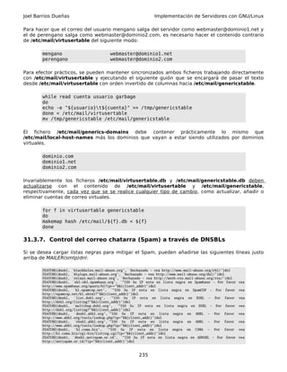 Joel Barrios Dueñas                                            Implementación de Servidores con GNU/Linux

Para hacer que el correo del usuario mengano salga del servidor como webmaster@dominio1.net y
el de perengano salga como webmaster@dominio2.com, es necesario hacer el contenido contrario
de /etc/mail/virtusertable del siguiente modo:

       mengano                          webmaster@dominio1.net
       perengano                        webmaster@dominio2.com

Para efector prácticos, se pueden mantener sincronizados ambos ficheros trabajando directamente
con /etc/mail/virtusertable y ejecutando el siguiente guión que se encargará de pasar el texto
desde /etc/mail/virtusertable con orden invertido de columnas hacia /etc/mail/genericstable.

       while read cuenta usuario garbage
       do
       echo -e "${usuario}t${cuenta}" >> /tmp/genericstable
       done < /etc/mail/virtusertable
       mv /tmp/genericstable /etc/mail/genericstable

El fichero /etc/mail/generics-domains debe contener prácticamente lo mismo que
/etc/mail/local-host-names más los dominios que vayan a estar siendo utilizados por dominios
virtuales.

       dominio.com
       dominio1.net
       dominio2.com

Invariablemente los ficheros /etc/mail/virtusertable.db y /etc/mail/genericstable.db deben
actualizarse con el contenido de /etc/mail/virtusertable y /etc/mail/genericstable,
respectivamente, cada vez que se se realice cualquier tipo de cambio, como actualizar, añadir o
eliminar cuentas de correo virtuales.

       for f in virtusertable genericstable
       do
       makemap hash /etc/mail/${f}.db < ${f}
       done

31.3.7. Control del correo chatarra (Spam) a través de DNSBLs

Si se desea cargar listas negras para mitigar el Spam, pueden añadirse las siguientes líneas justo
arriba de MAILER(smtp)dnl:

       FEATURE(dnsbl, `blackholes.mail-abuse.org', `Rechazado - vea http://www.mail-abuse.org/rbl/')dnl
       FEATURE(dnsbl, `dialups.mail-abuse.org', `Rechazado - vea http://www.mail-abuse.org/dul/')dnl
       FEATURE(dnsbl, `relays.mail-abuse.org', `Rechazado - vea http://work-rss.mail-abuse.org/rss/')dnl
       FEATURE(dnsbl, `sbl-xbl.spamhaus.org', `"550 Su IP esta en lista negra en Spamhaus - Por favor      vea
       http://www.spamhaus.org/query/bl?ip=+"$&{client_addr}')dnl
       FEATURE(dnsbl, `bl.spamcop.net', `"550 Su IP esta en lista negra en SpamCOP - Por favor             vea
       http://spamcop.net/bl.shtml?"$&{client_addr}')dnl
       FEATURE(dnsbl, `list.dsbl.org', `"550 Su IP esta en lista negra en DSBL - Por favor                 vea
       http://dsbl.org/listing?"$&{client_addr}')dnl
       FEATURE(dnsbl, `multihop.dsbl.org', `"550 Su IP esta en lista negra en DSBL - Por favor             vea
       http://dsbl.org/listing?"$&{client_addr}')dnl
       FEATURE(dnsbl, `dnsbl.ahbl.org',`"550 Su IP esta en lista negra en AHBL - Por favor                 vea
       http://www.ahbl.org/tools/lookup.php?ip="$&{client_addr}')dnl
       FEATURE(dnsbl, `rhsbl.ahbl.org',`"550 Su IP esta en lista negra en AHBL - Por favor                 vea
       http://www.ahbl.org/tools/lookup.php?ip="$&{client_addr}')dnl
       FEATURE(dnsbl, `bl.csma.biz', `"550 Su IP esta en lista negra en CSMA - Por favor                   vea
       http://bl.csma.biz/cgi-bin/listing.cgi?ip="$&{client_addr}')dnl
       FEATURE(dnsbl, `dnsbl.antispam.or.id', `"550 Su IP esta en lista negra en ADNSBL - Por favor        vea
       http://antispam.or.id/?ip="$&{client_addr}')dnl



                                                       235
 