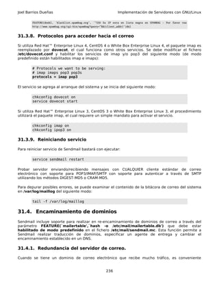 Joel Barrios Dueñas                                              Implementación de Servidores con GNU/Linux

        FEATURE(dnsbl, `blacklist.spambag.org', `"550 Su IP esta en lista negra en SPAMBAG - Por favor vea
        http://www.spambag.org/cgi-bin/spambag?query="$&{client_addr}')dnl


31.3.8. Protocolos para acceder hacia el correo

Si utiliza Red Hat™ Enterprise Linux 4, CentOS 4 o White Box Enterprise Linux 4, el paquete imap es
reemplazado por dovecot, el cual funciona como otros servicios. Se debe modificar el fichero
/etc/dovecot.conf y habilitar los servicios de imap y/o pop3 del siguiente modo (de modo
predefinido están habilitados imap e imaps):

        # Protocols we want to be serving:
        # imap imaps pop3 pop3s
        protocols = imap pop3

El servicio se agrega al arranque del sistema y se inicia del siguiente modo:

        chkconfig dovecot on
        service dovecot start

Si utiliza Red Hat™ Enterprise Linux 3, CentOS 3 o White Box Enterprise Linux 3, el procedimiento
utilizará el paquete imap, el cual requiere un simple mandato para activar el servicio.

        chkconfig imap on
        chkconfig ipop3 on

31.3.9. Reiniciando servicio

Para reiniciar servicio de Sendmail bastará con ejecutar:

        service sendmail restart

Probar servidor enviando/recibiendo mensajes con CUALQUIER cliente estándar de correo
electrónico con soporte para POP3/IMAP/SMTP con soporte para autenticar a través de SMTP
utilizando los métodos DIGEST-MD5 o CRAM-MD5.

Para depurar posibles errores, se puede examinar el contenido de la bitácora de correo del sistema
en /var/log/maillog del siguiente modo:

        tail -f /var/log/maillog

31.4. Encaminamiento de dominios
Sendmail incluye soporte para realizar en re-encaminamiento de dominios de correo a través del
parámetro FEATURE(`mailertable',`hash -o /etc/mail/mailertable.db') que debe estar
habilitado de modo predefinido en el fichero /etc/mail/sendmail.mc. Esta función permite a
Sendmail realizar traducción de dominios, especificar un agente de entrega y cambiar el
encaminamiento establecido en un DNS.

31.4.1. Redundancia del servidor de correo.

Cuando se tiene un dominio de correo electrónico que recibe mucho tráfico, es conveniente


                                                         236
 