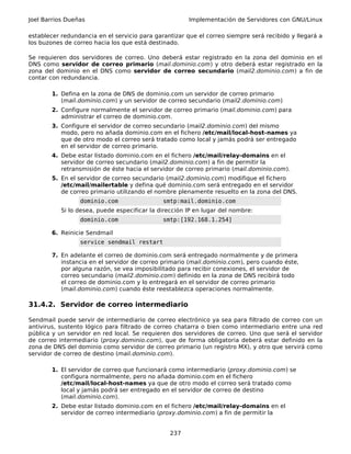 Joel Barrios Dueñas                                    Implementación de Servidores con GNU/Linux

establecer redundancia en el servicio para garantizar que el correo siempre será recibido y llegará a
los buzones de correo hacia los que está destinado.

Se requieren dos servidores de correo. Uno deberá estar registrado en la zona del dominio en el
DNS como servidor de correo primario (mail.dominio.com) y otro deberá estar registrado en la
zona del dominio en el DNS como servidor de correo secundario (mail2.dominio.com) a fin de
contar con redundancia.

        1. Defina en la zona de DNS de dominio.com un servidor de correo primario
           (mail.dominio.com) y un servidor de correo secundario (mail2.dominio.com)
        2. Configure normalmente el servidor de correo primario (mail.dominio.com) para
           administrar el correo de dominio.com.
        3. Configure el servidor de correo secundario (mail2.dominio.com) del mismo
           modo, pero no añada dominio.com en el fichero /etc/mail/local-host-names ya
           que de otro modo el correo será tratado como local y jamás podrá ser entregado
           en el servidor de correo primario.
        4. Debe estar listado dominio.com en el fichero /etc/mail/relay-domains en el
           servidor de correo secundario (mail2.dominio.com) a fin de permitir la
           retransmisión de éste hacia el servidor de correo primario (mail.dominio.com).
        5. En el servidor de correo secundario (mail2.dominio.com) modifique el fichero
           /etc/mail/mailertable y defina qué dominio.com será entregado en el servidor
           de correo primario utilizando el nombre plenamente resuelto en la zona del DNS.
                 dominio.com                  smtp:mail.dominio.com
           Si lo desea, puede especificar la dirección IP en lugar del nombre:
                 dominio.com                  smtp:[192.168.1.254]

        6. Reinicie Sendmail
                 service sendmail restart

        7. En adelante el correo de dominio.com será entregado normalmente y de primera
           instancia en el servidor de correo primario (mail.dominio.com), pero cuando éste,
           por alguna razón, se vea imposibilitado para recibir conexiones, el servidor de
           correo secundario (mail2.dominio.com) definido en la zona de DNS recibirá todo
           el correo de dominio.com y lo entregará en el servidor de correo primario
           (mail.dominio.com) cuando éste reestablezca operaciones normalmente.

31.4.2. Servidor de correo intermediario

Sendmail puede servir de intermediario de correo electrónico ya sea para filtrado de correo con un
antivirus, sustento lógico para filtrado de correo chatarra o bien como intermediario entre una red
pública y un servidor en red local. Se requieren dos servidores de correo. Uno que será el servidor
de correo intermediario (proxy.dominio.com), que de forma obligatoria deberá estar definido en la
zona de DNS del dominio como servidor de correo primario (un registro MX), y otro que servirá como
servidor de correo de destino (mail.dominio.com).

        1. El servidor de correo que funcionará como intermediario (proxy.dominio.com) se
           configura normalmente, pero no añada dominio.com en el fichero
           /etc/mail/local-host-names ya que de otro modo el correo será tratado como
           local y jamás podrá ser entregado en el servidor de correo de destino
           (mail.dominio.com).
        2. Debe estar listado dominio.com en el fichero /etc/mail/relay-domains en el
           servidor de correo intermediario (proxy.dominio.com) a fin de permitir la


                                                 237
 