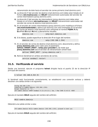 Joel Barrios Dueñas                                       Implementación de Servidores con GNU/Linux


           retransmisión de éste hacia el servidor de correo primario (mail.dominio.com).
        3. La dirección P del servidor de destino (mail.dominio.com) debe estar listada en el
           fichero /etc/mail/access con RELAY (retransmisión autorizada) del servidor de
           correo intermediario (proxy.dominio.com).
        4. La dirección P del servidor de intermediario (proxy.dominio.com) debe estar
           listada en el fichero /etc/mail/access con RELAY (retransmisión autorizada) del
           servidor de correo de destino (mail.dominio.com).
        5. En el servidor de correo intermediario (proxy.dominio.com) modifique el fichero
           /etc/mail/mailertable y defina qué dominio.com será entregado en el servidor
           de correo de destino (mail.dominio.com) utilizando el nombre FQDN (Fully
           Qualified Domain Name) y plenamente resuelto.
                  dominio.com                   smtp:mail.dominio.com

        6. Si lo desea, puede especificar la dirección IP en lugar del nombre:
                  dominio.com                   smtp:[192.168.1.254]

        7. En el servidor de correo de destino (mail.dominio.com), descomente y defina
           proxy.dominio.com como valor para el parámetro
           define(`SMART_HOST',`smtp.your.provider'), de modo que
           proxy.dominio.com sea el servidor de retransmisión (smart host:
                  define(`SMART_HOST',`proxy.dominio.com')

        8. Reinicie Sendmail en ambos servidores de correo.
                  service sendmail restart


31.5. Verificando el servicio
Desde una terminal, ejecute el programa telnet dirigido hacia el puerto 25 de la dirección IP
principal del sistema:

        $ telnet 192.168.0.254 25

Si Sendmail está funcionando correctamente, se establecerá una conexión exitosa y deberá
devolver una salida similar a la siguiente:

        Trying 192.168.1.254...
        Connected to nombre.dominio (192.168.1.254).
        Escape character is '^]'.
        220 nombre.dominio ESMTP Sendmail 8.13.1/8.13.1; Sun, 5 Mar 2006 21:45:51 -0600


Ejecute el mandato HELO seguido del nombre del anfitrión:

        HELO nombre.dominio

Obtendrá una salida similar a esta:

        250 nombre.dominio Hello nombre.dominio [192.168.1.254], pleased to meet you


Ejecute el mandato EHLO seguido del nombre del anfitrión:




                                                   238
 