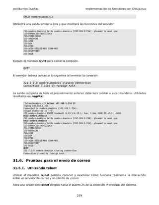 Joel Barrios Dueñas                                       Implementación de Servidores con GNU/Linux


        EHLO nombre.dominio

Obtendrá una salida similar a ésta y que mostrará las funciones del servidor:

        250-nombre.dominio Hello nombre.dominio [192.168.1.254], pleased to meet you
        250-ENHANCEDSTATUSCODES
        250-PIPELINING
        250-8BITMIME
        250-SIZE
        250-DSN
        250-ETRN
        250-AUTH DIGEST-MD5 CRAM-MD5
        250-DELIVERBY
        250 HELP


Ejecute el mandato QUIT para cerrar la conexión.

        QUIT

El servidor deberá contestar lo siguiente al terminar la conexión:

        221 2.0.0 nombre.dominio closing connection
        Connection closed by foreign host.

La salida completa de todo el procedimiento anterior debe lucir similar a esto (mandatos utilizados
resaltados en negrita):

        [fulano@nombre ~]$ telnet 192.168.1.254 25
        Trying 192.168.1.254...
        Connected to nombre.dominio (192.168.1.254).
        Escape character is '^]'.
        220 nombre.dominio ESMTP Sendmail 8.13.1/8.13.1; Sun, 5 Mar 2006 21:45:51 -0600
        HELO nombre.dominio
        250 nombre.dominio Hello nombre.dominio [192.168.1.254], pleased to meet you
        EHLO nombre.dominio
        250-nombre.dominio Hello nombre.dominio [192.168.1.254], pleased to meet you
        250-ENHANCEDSTATUSCODES
        250-PIPELINING
        250-8BITMIME
        250-SIZE
        250-DSN
        250-ETRN
        250-AUTH DIGEST-MD5 CRAM-MD5
        250-DELIVERBY
        250 HELP
        QUIT
        221 2.0.0 nombre.dominio closing connection
        Connection closed by foreign host.


31.6. Pruebas para el envío de correo

31.6.1. Utilizando telnet

Utilizar el mandato telnet permite conocer y examinar cómo funciona realmente la interacción
entre un servidor de correo y un cliente de correo.

Abra una sesión con telnet dirigido hacia el puerto 25 de la dirección IP principal del sistema.



                                                   239
 