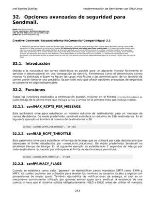 Joel Barrios Dueñas                                                                         Implementación de Servidores con GNU/Linux


32. Opciones avanzadas de seguridad para
Sendmail.
Autor: Joel Barrios Dueñas
Correo electrónico: darkshram@gmail.com
sitio de Red: http://www.alcancelibre.org/
Jabber ID: darkshram@jabber.org



Creative Commons Reconocimiento-NoComercial-CompartirIgual 2.1

        © 1999-2007 Joel Barrios Dueñas. Usted es libre de copiar, distribuir y comunicar públicamente la obra y hacer obras derivadas bajo las condiciones
        siguientes: a) Debe reconocer y citar al autor original. b) No puede utilizar esta obra para fines comerciales. c) Si altera o transforma esta obra,
        o genera una obra derivada, sólo puede distribuir la obra generada bajo una licencia idéntica a ésta. Al reutilizar o distribuir la obra, tiene que dejar
        bien claro los términos de la licencia de esta obra. Alguna de estas condiciones puede no aplicarse si se obtiene el permiso del titular de los derechos
        de autor. Los derechos derivados de usos legítimos u otras limitaciones no se ven afectados por lo anterior. La información contenida en este
        documento y los derivados de éste se proporcionan tal cual son y los autores no asumirán responsabilidad alguna si el usuario o lector hace mal uso de
        éstos.



32.1. Introducción
Debido a la naturaleza del correo electrónico es posible para un atacante inundar fácilmente el
servidor y desencadenar en una denegación de servicio. Fenómenos como el denominado correo
masivo no solicitado o Spam no hacen las cosas más fáciles y las administración de un servidor de
correo puede tornarse una pesadilla. Es por todo esto que añadir opciones avanzadas de seguridad
se convierte en algo indispensable.

32.2. Funciones
Todas las funciones explicadas a continuación pueden incluirse en el fichero /etc/mail/sendmail.mc
justo debajo de la última línea que incluya define y arriba de la primera línea que incluya FEATURE.

32.2.1. confMAX_RCPTS_PER_MESSAGE

Este parámetro sirve para establecer un número máximo de destinatarios para un mensaje de
correo electrónico. De modo predefinido, sendmail establece un máximo de 256 destinatarios. En el
siguiente ejemplo se limitará el número de destinatarios a 20:

            define(`confMAX_RCPTS_PER_MESSAGE', `20')dnl


32.2.2. confBAD_RCPT_THROTTLE

Este parámetro sirve para establecer el tiempo de letargo que se utilizará por cada destinatario que
sobrepase el límite establecido por confMAX_RCPTS_PER_MESSAGE. De modo predefinido Sendmail no
establece tiempo de letargo. En el siguiente ejemplo se establecerán 2 segundos de letargo por
cada destinatario rechazado por sobrepasar el límite de destinatarios permitidos:

            define(`confBAD_RCPT_THROTTLE', `2')dnl


32.2.3. confPRIVACY_FLAGS

Cuando se establece como valor `goaway', se deshabilitan varios mandatos SMTP como EXPN y
VRFY, los cuales pudieran ser utilizados para revelar los nombres de usuarios locales a alguien con
pretensiones de enviar spam. También deshabilita las notificaciones de entrega, el cual es un
mecanismo comúnmente utilizado por quienes envían spam para verificar la existencia de una
cuenta, y hace que el sistema solicite obligatoriamente HELO o EHLO antes de utilizar el mandato


                                                                                 243
 