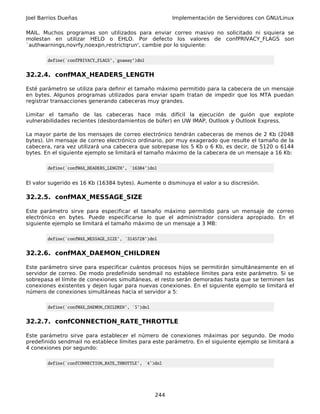 Joel Barrios Dueñas                                       Implementación de Servidores con GNU/Linux

MAIL. Muchos programas son utilizados para enviar correo masivo no solicitado ni siquiera se
molestan en utilizar HELO o EHLO. Por defecto los valores de confPRIVACY_FLAGS son
`authwarnings,novrfy,noexpn,restrictqrun', cambie por lo siguiente:

        define(`confPRIVACY_FLAGS',`goaway')dnl


32.2.4. confMAX_HEADERS_LENGTH

Esté parámetro se utiliza para definir el tamaño máximo permitido para la cabecera de un mensaje
en bytes. Algunos programas utilizados para enviar spam tratan de impedir que los MTA puedan
registrar transacciones generando cabeceras muy grandes.

Limitar el tamaño de las cabeceras hace más difícil la ejecución de guión que explote
vulnerabilidades recientes (desbordamientos de búfer) en UW IMAP, Outlook y Outlook Express.

La mayor parte de los mensajes de correo electrónico tendrán cabeceras de menos de 2 Kb (2048
bytes). Un mensaje de correo electrónico ordinario, por muy exagerado que resulte el tamaño de la
cabecera, rara vez utilizará una cabecera que sobrepase los 5 Kb o 6 Kb, es decir, de 5120 o 6144
bytes. En el siguiente ejemplo se limitará el tamaño máximo de la cabecera de un mensaje a 16 Kb:

        define(`confMAX_HEADERS_LENGTH', `16384')dnl


El valor sugerido es 16 Kb (16384 bytes). Aumente o disminuya el valor a su discresión.

32.2.5. confMAX_MESSAGE_SIZE

Este parámetro sirve para especificar el tamaño máximo permitido para un mensaje de correo
electrónico en bytes. Puede especificarse lo que el administrador considera apropiado. En el
siguiente ejemplo se limitará el tamaño máximo de un mensaje a 3 MB:

        define(`confMAX_MESSAGE_SIZE', `3145728')dnl


32.2.6. confMAX_DAEMON_CHILDREN

Este parámetro sirve para especificar cuántos procesos hijos se permitirán simultáneamente en el
servidor de correo. De modo predefinido sendmail no establece límites para este parámetro. Si se
sobrepasa el límite de conexiones simultáneas, el resto serán demoradas hasta que se terminen las
conexiones existentes y dejen lugar para nuevas conexiones. En el siguiente ejemplo se limitará el
número de conexiones simultáneas hacia el servidor a 5:

        define(`confMAX_DAEMON_CHILDREN', `5')dnl


32.2.7. confCONNECTION_RATE_THROTTLE

Este parámetro sirve para establecer el número de conexiones máximas por segundo. De modo
predefinido sendmail no establece límites para este parámetro. En el siguiente ejemplo se limitará a
4 conexiones por segundo:

        define(`confCONNECTION_RATE_THROTTLE', `4')dnl




                                                    244
 