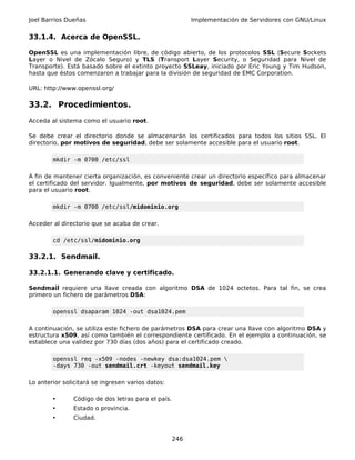 Joel Barrios Dueñas                                       Implementación de Servidores con GNU/Linux


33.1.4. Acerca de OpenSSL.

OpenSSL es una implementación libre, de código abierto, de los protocolos SSL (Secure Sockets
Layer o Nivel de Zócalo Seguro) y TLS (Transport Layer Security, o Seguridad para Nivel de
Transporte). Está basado sobre el extinto proyecto SSLeay, iniciado por Eric Young y Tim Hudson,
hasta que éstos comenzaron a trabajar para la división de seguridad de EMC Corporation.

URL: http://www.openssl.org/

33.2. Procedimientos.
Acceda al sistema como el usuario root.

Se debe crear el directorio donde se almacenarán los certificados para todos los sitios SSL. El
directorio, por motivos de seguridad, debe ser solamente accesible para el usuario root.

        mkdir -m 0700 /etc/ssl

A fin de mantener cierta organización, es conveniente crear un directorio específico para almacenar
el certificado del servidor. Igualmente, por motivos de seguridad, debe ser solamente accesible
para el usuario root.

        mkdir -m 0700 /etc/ssl/midominio.org

Acceder al directorio que se acaba de crear.

        cd /etc/ssl/midominio.org

33.2.1. Sendmail.

33.2.1.1. Generando clave y certificado.

Sendmail requiere una llave creada con algoritmo DSA de 1024 octetos. Para tal fin, se crea
primero un fichero de parámetros DSA:

        openssl dsaparam 1024 -out dsa1024.pem

A continuación, se utiliza este fichero de parámetros DSA para crear una llave con algoritmo DSA y
estructura x509, así como también el correspondiente certificado. En el ejemplo a continuación, se
establece una validez por 730 días (dos años) para el certificado creado.

        openssl req -x509 -nodes -newkey dsa:dsa1024.pem 
        -days 730 -out sendmail.crt -keyout sendmail.key

Lo anterior solicitará se ingresen varios datos:

        •      Código de dos letras para el país.
        •      Estado o provincia.
        •      Ciudad.


                                                    246
 