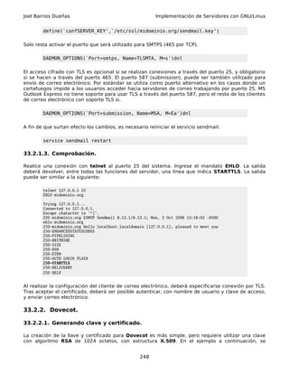 Joel Barrios Dueñas                                       Implementación de Servidores con GNU/Linux


        define(`confSERVER_KEY',`/etc/ssl/midominio.org/sendmail.key')

Solo resta activar el puerto que será utilizado para SMTPS (465 por TCP).

        DAEMON_OPTIONS(`Port=smtps, Name=TLSMTA, M=s')dnl

El acceso cifrado con TLS es opcional si se realizan conexiones a través del puerto 25, y obligatorio
si se hacen a través del puerto 465. El puerto 587 (submission), puede ser también utilizado para
envío de correo electrónico. Por estándar se utiliza como puerto alternativo en los casos donde un
cortafuegos impide a los usuarios acceder hacia servidores de correo trabajando por puerto 25. MS
Outlook Express no tiene soporte para usar TLS a través del puerto 587, pero el resto de los clientes
de correo electrónico con soporte TLS si.

        DAEMON_OPTIONS(`Port=submission, Name=MSA, M=Ea')dnl

A fin de que surtan efecto los cambios, es necesario reiniciar el servicio sendmail.

        service sendmail restart

33.2.1.3. Comprobación.

Realice una conexión con telnet al puerto 25 del sistema. Ingrese el mandato EHLO. La salida
deberá devolver, entre todas las funciones del servidor, una línea que indica STARTTLS. La salida
puede ser similar a la siguiente:

        telnet 127.0.0.1 25
        EHLO midominio.org

        Trying 127.0.0.1...
        Connected to 127.0.0.1.
        Escape character is '^]'.
        220 midominio.org ESMTP Sendmail 8.13.1/8.13.1; Mon, 2 Oct 2006 13:18:02 -0500
        ehlo midominio.org
        250-midominio.org Hello localhost.localdomain [127.0.0.1], pleased to meet you
        250-ENHANCEDSTATUSCODES
        250-PIPELINING
        250-8BITMIME
        250-SIZE
        250-DSN
        250-ETRN
        250-AUTH LOGIN PLAIN
        250-STARTTLS
        250-DELIVERBY
        250 HELP


Al realizar la configuración del cliente de correo electrónico, deberá especificarse conexión por TLS.
Tras aceptar el certificado, deberá ser posible autenticar, con nombre de usuario y clave de acceso,
y enviar correo electrónico.

33.2.2. Dovecot.

33.2.2.1. Generando clave y certificado.

La creación de la llave y certificado para Dovecot es más simple, pero requiere utilizar una clave
con algoritmo RSA de 1024 octetos, con estructura X.509. En el ejemplo a continuación, se


                                                   248
 