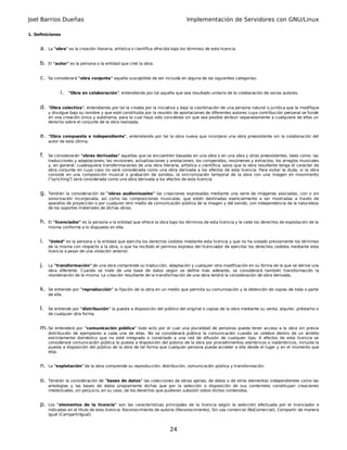Joel Barrios Dueñas                                                                  Implementación de Servidores con GNU/Linux

1. Definiciones


     a.   La "obra" es la creación literaria, artística o científica ofrecida bajo los términos de esta licencia.


     b.   El "autor" es la persona o la entidad que creó la obra.


     c.   Se considerará "obra conjunta" aquella susceptible de ser incluida en alguna de las siguientes categorías:


                i.   "Obra en colaboración", entendiendo por tal aquella que sea resultado unitario de la colaboración de varios autores.


     d.   "Obra colectiva", entendiendo por tal la creada por la iniciativa y bajo la coordinación de una persona natural o jurídica que la modifique
          y divulgue bajo su nombre y que esté constituida por la reunión de aportaciones de diferentes autores cuya contribución personal se funde
          en una creación única y autónoma, para la cual haya sido concebida sin que sea posible atribuir separadamente a cualquiera de ellos un
          derecho sobre el conjunto de la obra realizada.


     e.   "Obra compuesta e independiente", entendiendo por tal la obra nueva que incorpore una obra preexistente sin la colaboración del
          autor de esta última.


     f.   Se considerarán "obras derivadas" aquellas que se encuentren basadas en una obra o en una obra y otras preexistentes, tales como: las
          traducciones y adaptaciones; las revisiones, actualizaciones y anotaciones; los compendios, resúmenes y extractos; los arreglos musicales
          y, en general, cualesquiera transformaciones de una obra literaria, artística o científica, salvo que la obra resultante tenga el carácter de
          obra conjunta en cuyo caso no será considerada como una obra derivada a los efectos de esta licencia. Para evitar la duda, si la obra
          consiste en una composición musical o grabación de sonidos, la sincronización temporal de la obra con una imagen en movimiento
          ("synching") será considerada como una obra derivada a los efectos de esta licencia.


     g.   Tendrán la consideración de "obras audiovisuales" las creaciones expresadas mediante una serie de imágenes asociadas, con o sin
          sonorización incorporada, así como las composiciones musicales, que estén destinadas esencialmente a ser mostradas a través de
          aparatos de proyección o por cualquier otro medio de comunicación pública de la imagen y del sonido, con independencia de la naturaleza
          de los soportes materiales de dichas obras.


     h.   El "licenciador" es la persona o la entidad que ofrece la obra bajo los términos de esta licencia y le cede los derechos de explotación de la
          misma conforme a lo dispuesto en ella.


     i.   "Usted" es la persona o la entidad que ejercita los derechos cedidos mediante esta licencia y que no ha violado previamente los términos
          de la misma con respecto a la obra, o que ha recibido el permiso expreso del licenciador de ejercitar los derechos cedidos mediante esta
          licencia a pesar de una violación anterior.


     j.   La "transformación" de una obra comprende su traducción, adaptación y cualquier otra modificación en su forma de la que se derive una
          obra diferente. Cuando se trate de una base de datos según se define más adelante, se considerará también transformación la
          reordenación de la misma. La creación resultante de la transformación de una obra tendrá la consideración de obra derivada.


     k.   Se entiende por "reproducción" la fijación de la obra en un medio que permita su comunicación y la obtención de copias de toda o parte
          de ella.


     l.   Se entiende por "distribución" la puesta a disposición del público del original o copias de la obra mediante su venta, alquiler, préstamo o
          de cualquier otra forma.


     m. Se entenderá por     "comunicación pública" todo acto por el cual una pluralidad de personas pueda tener acceso a la obra sin previa
          distribución de ejemplares a cada una de ellas. No se considerará pública la comunicación cuando se celebre dentro de un ámbito
          estrictamente doméstico que no esté integrado o conectado a una red de difusión de cualquier tipo. A efectos de esta licencia se
          considerará comunicación pública la puesta a disposición del público de la obra por procedimientos alámbricos o inalámbricos, incluida la
          puesta a disposición del público de la obra de tal forma que cualquier persona pueda acceder a ella desde el lugar y en el momento que
          elija.


     n.   La "explotación" de la obra comprende su reproducción, distribución, comunicación pública y transformación.


     o.   Tendrán la consideración de "bases de datos" las colecciones de obras ajenas, de datos o de otros elementos independientes como las
          antologías y las bases de datos propiamente dichas que por la selección o disposición de sus contenidos constituyan creaciones
          intelectuales, sin perjuicio, en su caso, de los derechos que pudieran subsistir sobre dichos contenidos.


     p.   Los "elementos de la licencia" son las características principales de la licencia según la selección efectuada por el licenciador e
          indicadas en el título de esta licencia: Reconocimiento de autoría (Reconocimiento), Sin uso comercial (NoComercial), Compartir de manera
          igual (CompartirIgual).


                                                                            24
 