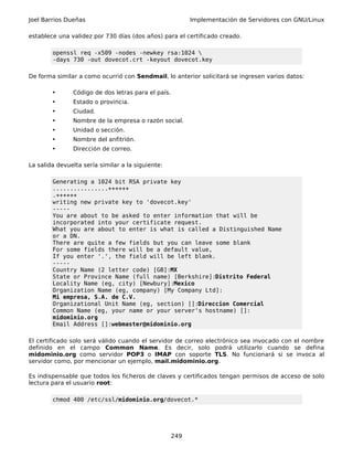 Joel Barrios Dueñas                                       Implementación de Servidores con GNU/Linux

establece una validez por 730 días (dos años) para el certificado creado.

        openssl req -x509 -nodes -newkey rsa:1024 
        -days 730 -out dovecot.crt -keyout dovecot.key

De forma similar a como ocurrió con Sendmail, lo anterior solicitará se ingresen varios datos:

        •      Código de dos letras para el país.
        •      Estado o provincia.
        •      Ciudad.
        •      Nombre de la empresa o razón social.
        •      Unidad o sección.
        •      Nombre del anfitrión.
        •      Dirección de correo.

La salida devuelta sería similar a la siguiente:

        Generating a 1024 bit RSA private key
        ................++++++
        .++++++
        writing new private key to 'dovecot.key'
        -----
        You are about to be asked to enter information that will be
        incorporated into your certificate request.
        What you are about to enter is what is called a Distinguished Name
        or a DN.
        There are quite a few fields but you can leave some blank
        For some fields there will be a default value,
        If you enter '.', the field will be left blank.
        -----
        Country Name (2 letter code) [GB]:MX
        State or Province Name (full name) [Berkshire]:Distrito Federal
        Locality Name (eg, city) [Newbury]:Mexico
        Organization Name (eg, company) [My Company Ltd]:
        Mi empresa, S.A. de C.V.
        Organizational Unit Name (eg, section) []:Direccion Comercial
        Common Name (eg, your name or your server's hostname) []:
        midominio.org
        Email Address []:webmaster@midominio.org

El certificado solo será válido cuando el servidor de correo electrónico sea invocado con el nombre
definido en el campo Common Name. Es decir, solo podrá utilizarlo cuando se defina
midominio.org como servidor POP3 o IMAP con soporte TLS. No funcionará si se invoca al
servidor como, por mencionar un ejemplo, mail.midominio.org.

Es indispensable que todos los ficheros de claves y certificados tengan permisos de acceso de solo
lectura para el usuario root:

        chmod 400 /etc/ssl/midominio.org/dovecot.*




                                                    249
 
