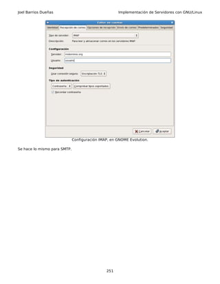 Joel Barrios Dueñas                                  Implementación de Servidores con GNU/Linux




                              Configuración IMAP, en GNOME Evolution.

Se hace lo mismo para SMTP.




                                               251
 