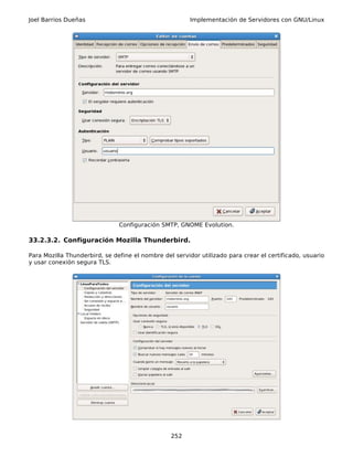 Joel Barrios Dueñas                                     Implementación de Servidores con GNU/Linux




                               Configuración SMTP, GNOME Evolution.

33.2.3.2. Configuración Mozilla Thunderbird.

Para Mozilla Thunderbird, se define el nombre del servidor utilizado para crear el certificado, usuario
y usar conexión segura TLS.




                                                 252
 