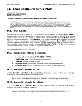 Joel Barrios Dueñas                                                                         Implementación de Servidores con GNU/Linux


34. Cómo configurar Cyrus IMAP.
Autor: Joel Barrios Dueñas
Correo electrónico: darkshram@gmail.com
sitio de Red: http://www.alcancelibre.org/
Jabber ID: darkshram@jabber.org



Creative Commons Reconocimiento-NoComercial-CompartirIgual 2.1

        © 1999-2007 Joel Barrios Dueñas. Usted es libre de copiar, distribuir y comunicar públicamente la obra y hacer obras derivadas bajo las condiciones
        siguientes: a) Debe reconocer y citar al autor original. b) No puede utilizar esta obra para fines comerciales. c) Si altera o transforma esta obra,
        o genera una obra derivada, sólo puede distribuir la obra generada bajo una licencia idéntica a ésta. Al reutilizar o distribuir la obra, tiene que dejar
        bien claro los términos de la licencia de esta obra. Alguna de estas condiciones puede no aplicarse si se obtiene el permiso del titular de los derechos
        de autor. Los derechos derivados de usos legítimos u otras limitaciones no se ven afectados por lo anterior. La información contenida en este
        documento y los derivados de éste se proporcionan tal cual son y los autores no asumirán responsabilidad alguna si el usuario o lector hace mal uso de
        éstos.



34.1. Introducción.
Proyecto que dio inicio en 1994, en la universidad Carnegie Mellon, el servidor Cyrus IMAP se
distingue del resto de los equipamientos lógicos con la misma finalidad en que utiliza un formato
para los buzones de correo que mejora el rendimiento y escalabilidad del formato Maildir, utilizado
por otros equipamientos lógicos como Dovecot. Este formato almacena los datos por partes del
sistema de archivos y que solo pueden ser accedidos por el servicio de Cyrus IMAP. Esto permite
gestionar grandes cantidades de datos de forma eficiente y con un intérprete de mandatos para su
administración. Incluye soporte para los protocolos IMAP, IMAP, POP3 y POP3S, así como soporte
para listas de control de acceso y cuotas en la jerarquía de buzones.

URL: http://asg.web.cmu.edu/cyrus/imapd/

34.2. Equipamiento lógico necesario.

            •     cirus-imapd: servidor IMAP, IMAP, POP3 y POP3S.
            •     cyrus-imapd-utils: herramientas de administración.
            •     cyrus-sasl: servicio de autenticación.
            •     cyrus-sasl-plain: soporte para autenticación a través de texto simple.
            •     cyrus-sasl-md5: soporte para autenticación a través de métoos cifrados.

34.2.1. Instalación a través de yum.

Si utiliza CentOS 4 o White Box Enterprise Linux 4, solo se necesita realizar lo siguiente para
instalar o actualizar el equipamiento lógico necesario:

            yum -y install cyrus-imapd cyrus-imapd-utils cyrus-sasl cyrus-sasl-plain cyrus-sasl-md5


34.2.2. Instalación a través de up2date.

Si se utiliza Red Hat™ Enterprise Linux 4, solo bastará realizar lo siguiente para instalar o
actualizar el equipamiento lógico necesario:

            up2date -i cyrus-imapd cyrus-imapd-utils cyrus-sasl cyrus-sasl-plain cyrus-sasl-md5




                                                                                 254
 