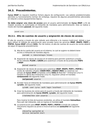 Joel Barrios Dueñas                                    Implementación de Servidores con GNU/Linux


34.3. Procedimientos.
Cyrus IMAP no requiere modificar fichero alguno de configuración. Los valores predeterminados
permiten su funcionamiento normal. Sin embargo, requiere de algunos procedimientos adicionales
en relación a otros equipamientos lógicos.

Se debe asignar una clave de acceso para el usuario administrador de Cyrus IMAP, a fin de
impedir accesos no autorizados al intérprete de mandatos para administración. Esto se realiza a
través del mandato passwd, del siguiente modo:

        passwd cyrus


34.3.1. Alta de cuentas de usuario y asignación de claves de acceso.

El alta de usuarios a través de este método será diferente a la manera tradicional, debido a que
para utilizar el método de autenticación para acceder hacia los servicios IMAP, IMAPS, POP3 y
POP3S, Cyrus IMAP utilizará SASL. Por tal motivo, el alta de cuentas de usuario de correo deberá
de seguir el siguiente procedimiento:

       1. Alta de la cuenta del usuario en el sistema, la cual se sugiere no deberá tener
          acceso a intérprete de mandato alguno:
                  useradd -s /sbin/nologin fulano

       2. Asignación de claves de acceso en el sistema para permitir autenticar a través
          de los métodos PLAIN y LOGIN para autenticar a través de los protocolos POP3
          e IMAP:
                  passwd usuario

       3. Asignación de claves de acceso para autenticar IMAP, IMAPS, POP3 y POP3S a
          través de métodos cifrados (CRAM-MD5 y DIGEST-MD5) en sistemas con
          versión de Cyrus IMAP compilada contra SASL-2 (Red Hat™ Enterprise Linux 4,
          CentOS 4 o White Box Enterprise Linux 4), requieren utilizar el mandato
          saslpasswd2 del siguiente modo:
                  saslpasswd2 usuario

       4. Acceder hacia el intérprete de mandatos para administración de Cyrus IMAPD,
          cyradm, del siguiente modo:
                  cyradm -user cyrus -auth login localhost

       5. Crear los buzones de correo para el usuario a través del intérprete de mandatos
          para administración de Cyrus IMAPD, cyradm, del siguiente modo:
                  createmailbox user.usuario

           Para mostrar la lista de buzones existentes, se utiliza el mandato listmailbox.
           Para salir del intérprete, solo se ingresa el mandato exit
       6. La autenticación para IMAP, IMAPS, POP3 y POP3S a través de cualquier
          mecanismo requiere se active e inicie el servicio de saslauthd del siguiente
          modo:
                  chkconfig saslauthd on
                  service saslauthd start




                                                255
 