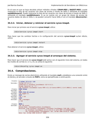 Joel Barrios Dueñas                                        Implementación de Servidores con GNU/Linux

En el caso en que se haya decidido utilizar métodos cifrados (CRAM-MD5 y DIGEST-MD5), puede
mostrarse la lista de los usuarios con clave de acceso a través de SASL-2 utilizando el mandato
sasldblistusers2. Puede mostrarse la lista de los usuarios con clave de acceso a través de SASL-1
utilizando el mandato sasldblistusers. Si ya se cuenta con un grupo de claves de acceso de
usuarios dados de alta en SASL-1, se pueden convertir hacia SASL-2 con el mandato dbconverter-
2.

34.3.2. Iniciar, detener y reiniciar el servicio cyrus-imapd.

Para iniciar por primera vez el servicio cyrus-imapd, utilice:

        /sbin/service cyrus-imapd start

Para hacer que los cambios hechos a la configuración del servicio cyrus-imapd surtan efecto,
utilice:

        /sbin/service cyrus-imapd restart

Para detener el servicio cyrus-imapd, utilice:

        /sbin/service cyrus-imapd stop

34.3.3. Agregar el servicio cyrus-imapd al arranque del sistema.

Para hacer que el servicio de cyrus-imapd esté activo con el siguiente inicio del sistema, en todos
los niveles de corrida (2, 3, 4, y 5), se utiliza lo siguiente:

        /sbin/chkconfig cyrus-imapd on


34.4. Comprobaciones.
Envíe un mensaje de correo electrónico utilizando el mandato mail y establezca una conexión entre
el cliente y el servidor a través de POP3, como se ejemplificada a continuación.

     Cliente:
                $ telnet 127.0.0.1 110
    Servidor:   Trying 127.0.0.1...
                Connected to localhost.localdomain (127.0.0.1).
                Escape character is '^]'.
                +OK localhost.localdomain Cyrus POP3 v2.2.12-Invoca-RPM-2.2.12-3.RHEL4.1 server ready.
     Cliente:   USER fulano
    Servidor:   +OK
     Cliente:   PASS clave de accceso
    Servidor:   +OK Logged in.
     Cliente:   STAT
    Servidor:   +OK 1 728
     Cliente:   LIST
    Servidor:   +OK 1 messages:
                1 728
                .
     Cliente:   RETR 1
    Servidor:   +OK 728 octets
                Return-Path: <fulano@localhost.localdomain>
                Received: from localhost.localdomain (localhost.localdomain [192.168.1.254])
                         by localhost.localdomain (8.13.1/8.13.1) with SMTP id k2IM2RjA003987
                         for <root@localhost.localdomain>; Sat, 18 Mar 2006 16:03:21 -0600
                Date: Sat, 18 Mar 2006 16:02:27 -0600


                                                    256
 