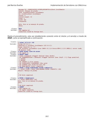 Joel Barrios Dueñas                                        Implementación de Servidores con GNU/Linux

               Message-Id: <200603182203.k2IM2RjA003987@localhost.localdomain>
               Subject: Mensaje de prueba
               From: fulano@localhost.localdomain
               To: root@localhost.localdomain
               Status: O
               Content-Length: 43
               Lines: 2
               X-UID: 202
               X-Keywords:

               Hola. Este es un mensaje de prueba.
               Adios.
               .
    Cliente:   QUIT
   Servidor:   +OK Logging out.
               Connection closed by foreign host.


Repita el procedimiento, esta vez estableciendo conexión entre el cliente y el servidor a través de
IMAP, como se ejemplificada a continuación.

   Cliente:
               $ telnet 127.0.0.1 143
   Servidor:   Trying 127.0.0.1...
               Connected to localhost.localdomain (127.0.0.1).
               Escape character is '^]'.
               * OK localhost.localdomain Cyrus IMAP4 v2.2.12-Invoca-RPM-2.2.12-3.RHEL4.1 server ready.
               +OK dovecot ready.
    Cliente:   x LOGIN fulano clave de acceso
   Servidor:   x OK Logged in.
    Cliente:   x SELECT inbox
   Servidor:   * FLAGS (Answered Flagged Deleted Seen Draft)
               * OK [PERMANENTFLAGS (Answered Flagged Deleted Seen Draft *)] Flags permitted.
               * 1 EXISTS
               * 0 RECENT
               * OK [UNSEEN 1] First unseen.
               * OK [UIDVALIDITY 1100569382] UIDs valid
               * OK [UIDNEXT 203] Predicted next UID
               x OK [READ-WRITE] Select completed.
    Cliente:   x FETCH 1 (flags body[header.fields (subject)])
   Servidor:   * 1 FETCH (FLAGS (Seen) BODY[HEADER.FIELDS (SUBJECT)] {30}
               Subject: Mensaje de prueba

               )
               x OK Fetch completed.
               .
    Cliente:   x FETCH 1 (body[text])
   Servidor:   * 1 FETCH (BODY[TEXT] {45}
               Hola. Este es un mensaje de prueba.
               Adios.
               )
               x OK Fetch completed.
    Cliente:   x LOGOUT
   Servidor:   * BYE Logging out
               x OK Logout completed.
               Connection closed by foreign host.




                                                     257
 